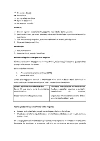  frecuencia de uso
 flexibilidad
 acceso a base de datos
 tipos de decisiones
 variedad de usuarios
Ventajas:
 Brindan reportes personalizados, según las necesidades de los usuarios
 Resultanflexibles, permiten obtener y manejar información en el proceso de la toma de
decisiones
 Son interactivos y amigables, con altos estándares de diseño gráfico y visual
 Crean ventajas competitivas
Desventajas:
 Resultan costosos
 Capacitación de quienes los utilizan
Herramientas para la inteligencia de negocios:
Permitenanalizarlosdatosparavernuevospatrones,relacionesyperspectivas que son útiles
para guiar la toma de decisiones.
Principales herramientas:
I. -Procesamiento analítico en línea (OLAP)
II. -Minería de datos
Ambas tecnologías que analizan la información de las bases de datos y de los almacenes de
datos sirven para proporcionar soporte vital a las decisiones de negocio.
Sistema de información administrativa Sistema de administración del conocimiento
Primer SI para apoyar toma de decisiones
administrativas.
Proporcionan reportes y respuestas.
Ayudan a recopilar, organizar y compartir
conocimiento de negocios.
Un portal de informaciónempresarial (EIP) es
una interface basada en web.
Tecnología de inteligencia artificial en los negocios:
 Área de la ciencia y la tecnología que se basa en distintas disciplinas.
 Objetivo desarrollarcomputadoras que simulan la capacidad de pensar, ver, oír, caminar,
hablar y sentir.
Un SAD apoyael razonamientode unapersonadurante el procesode tomade decisionesenla
búsqueda de soluciones a problemas prácticos no totalmente estructurados, creando
 