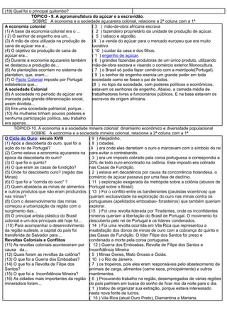 (19) Qual foi o principal quilombo?
               TÓPICO - 9. A agromanufatura do açúcar e a escravidão.
                SOBRE A economia e a sociedade açucareira colonial, relacione a 2ª coluna com a 1ª
A economia colonial                            ( 3 ) mão-de-obra africana escrava
(1) A base da economia colonial era o ...      ( 2 ) fazendeiro proprietário da unidade de produção de açúcar.
( 2) O senhor de engenho era um...             ( 5 ) tabaco e algodão.
(3) A mão de obra utilizada na produção de     (4 ) a venda do açúcar para o mercado europeu que era muito
cana de açúcar era a...                        lucrativo.
(4) O objetivo da produção de cana de          ( 10 ) cuidar da casa e dos filhos.
açúcar era...                                  ( 1 ) engenho de açúcar.
(5) Durante a economia açucareira também ( 6 ) grandes fazendas produtoras de um único produto, utilizando
se destacou a produção de...                   mão-de-obra escrava e visando o comércio exterior.Monocultura.
(6) As plantações ocorriam no sistema de       ( 7 ) o Brasil só podia fazer comércio com a metrópole(Portugal).
plantation, que, eram...                       ( 9 ) o senhor de engenho exercia um grande poder em toda
(7) O Pacto Colonial imposto por Portugal      sociedade como se fosse o pai de todos.
estabelecia que...                             (8 ) no topo da sociedade, com poderes políticos e econômicos,
A sociedade Colonial                           estavam os senhores de engenho. Abaixo, a camada média de
(8) A sociedade no período do açúcar era       trabalhadores livres e funcionários públicos. E na base estavam os
marcada pela grande diferenciação social,      escravos de origem africana.
assim dividida...
(9) Era uma sociedade patriarcal, porque...
(10) As mulheres tinham poucos poderes e
nenhuma participação política, seu trabalho
era apenas...
     TÓPICO-10. A economia e a sociedade mineira colonial: dinamismo econômico e diversidade populacional
               SOBRE A economia e a sociedade mineira colonial, relacione a 2ª coluna com a 1ª
O Ciclo do Ouro: século XVIII                ( 9 ) Aleijadinho.
(1) Após a descoberta do ouro, qual foi a    ( 8 ) cidades.
ação do rei de Portugal?                     (4 ) era onde eles derretiam o ouro e marcavam com o símbolo do rei
(2) Como estava a economia açucareira na para evitar o contrabando.
época da descoberta do ouro?                 ( 3 ) era um imposto cobrado pela coroa portuguesa e correspondia a
(3) O que foi o quinto?                      20% de todo ouro encontrado na colônia. Este imposto era cobrado
(4) O que eram as casas de fundição?         nas Casas de Fundição.
(5) Onde foi descoberto ouro? (região das    ( 2 ) estava em decadência por causa da concorrência holandesa, o
Minas)                                       comércio de açúcar passava por uma fase de declínio.
(6) O que foi a "corrida do ouro" ?          ( 11 ) exploração exagerada da metrópole sobre a colônia (abusos de
(7) Quem abastecia as minas de alimentos Portugal sobre o Brasil)
e outros produtos que não eram produzidos ( 13 ) Foi o conflito entre os bandeirantes (paulistas vicentinos) que
nas minas?                                   queriam exclusividade na exploração do ouro nas minas contra os
(8) Com o desenvolvimento das minas          portugueses (apelidados emboabas- forasteiros) que também queriam
começou a urbanização da região com o        explorar.
surgimento das...                            (15 ) Foi uma revolta liderada por Tiradentes, onde os inconfidentes
(9) O principal artista plástico do Brasil   mineiros queriam a libertação do Brasil de Portugal. O movimento foi
colonial e um dos principais até hoje foi... descoberto pelo rei de Portugal e os líderes condenados.
 (10) Para acompanhar o desenvolvimento ( 14 ) Foi uma revolta ocorrida em Vila Rica que representou a
da região sudeste, a capital do país foi     insatisfação dos donos de minas de ouro com a cobrança do quinto e
transferida de Salvador para ...             das Casas de Fundição. O líder Filipe dos Santos foi preso e
Revoltas Coloniais e Conflitos               condenado a morte pela coroa portuguesa.
(11) As revoltas coloniais aconteceram por ( 12 ) Guerra dos Emboabas, Revolta de Filipe dos Santos e
causa da...                                  Inconfidência Mineira
(12) Quais foram as revoltas da colônia?     ( 5 ) Minas Gerais, Mato Grosso e Goiás.
(13) O que foi a Guerra dos Emboabas?        ( 10 ) o Rio de Janeiro.
(14) O que foi a Revolta de Filipe dos       ( 7 ) os tropeiros, pois eles eram responsáveis pelo abastecimento de
Santos?                                      animais de carga, alimentos (carne seca, principalmente) e outros
(15) O que foi a Inconfidência Mineira?      mantimentos.
(16) As cidades mais importantes da região ( 6 ) Procurando trabalho na região, desempregados de várias regiões
mineradora foram...                          do país partiram em busca do sonho de ficar rico da noite para o dia.
                                             ( 1 ) tratou de organizar sua extração, porque estava interessado
                                             nesta nova fonte de lucros.
                                             ( 16 ) Vila Rica (atual Ouro Preto), Diamantina e Mariana.
 