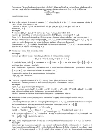 Assim, como 𝑓 é uma função contínua no intervalo [𝑎, 𝑏] ⊇ [𝑥 𝑚, 𝑥 𝑀] (ou [𝑥 𝑀, 𝑥 𝑚], conforme relação de ordem
entre 𝑥 𝑚 e 𝑥 𝑀), pelo Teorema de Bolzano, tem-se que existe um número 𝑐 ∈ [𝑥 𝑚, 𝑥 𝑀] ⊆ [𝑎, 𝑏] tal que
∑ 𝜆𝑖 𝑓(𝑥𝑖)𝑛
𝑖=1
∑ 𝜆𝑖
𝑛
𝑖=1
= 𝑓(𝑐)
o que termina a prova.
16. Seja {𝑥 𝑛} o conjunto de termos da sucessão (𝑥 𝑛) tal que {𝑥 𝑛} ⊆ 𝑋 ⊆ ℝ e {𝑥 𝑛} é denso no espaço métrico 𝑋
com a métrica induzida da reta real.
Considere as funções 𝑓, 𝑔 ∶ 𝑋 ⟶ ℝ contínuas tais que |𝑓(𝑥 𝑛) − 𝑔(𝑥 𝑛)| = 0, para todo 𝑛 ∈ ℕ.
Mostre que 𝑓 ≡ 𝑔.
Resolução:
A condição |𝑓(𝑥 𝑛) − 𝑔(𝑥 𝑛)| = 0 implica que 𝑓(𝑥 𝑛) = 𝑔(𝑥 𝑛), para todo 𝑛 ∈ ℕ.
Vejamos que a igualdade se verifica para os elementos de 𝑋{𝑥 𝑛}, no caso em que 𝑋 ≠ {𝑥 𝑛}.
Como {𝑥 𝑛} é denso em 𝑋, tomando 𝑥 ∈ 𝑋, tem-se que existe uma subsucessão (𝑥 𝑘 𝑛
) que converge para 𝑥.
Assim, a continuidade da função 𝑓 implica 𝑓(𝑥 𝑘 𝑛
) ⟶ 𝑓(𝑥), donde também se tem 𝑔(𝑥 𝑘 𝑛
) ⟶ 𝑓(𝑥) (𝑓 e 𝑔 são
iguais nos pontos da sucessão 𝑥 𝑛, em particular, em qualquer subsucessão da mesma).
Analogamente, 𝑔(𝑥 𝑘 𝑛
) ⟶ 𝑔(𝑥) e da unicidade de limite conclui-se que 𝑓(𝑥) = 𝑔(𝑥). A arbitrariedade do
elemento 𝑥 ∈ 𝑋 permite concluir que 𝑓 ≡ 𝑔.
17. Mostre que o limite lim
𝑥→+∞
sen 𝑥 não existe.
Resolução:
Supondo que o limite existe e é igual a 𝑐, a definição de limite permite escrever:
∃𝑥0 > 0 ∶ ∀𝑥 > 0, 𝑥 ≥ 𝑥0 ⟹ |sen 𝑥 − 𝑐| <
1
2
.
A condição |sen 𝑥 − 𝑐| <
1
2
é equivalente a 𝑐 −
1
2
< sen 𝑥 <
1
2
+ 𝑐, ou seja, sen 𝑥 ∈ ]𝑐 −
1
2
,
1
2
+ 𝑐[ e a
amplitude deste intervalo é igual a 1.
Mas a função sen 𝑥 é periódica e varia entre −1 e 1, o que contraria o facto de sen 𝑥 pertencer ao intervalo
]𝑐 −
1
2
,
1
2
+ 𝑐[, cuja amplitude é inferior à do intervalo [−1, 1].
A contradição resultou de se ter suposto que o limite existia.
Logo lim
𝑥→+∞
sen 𝑥 não existe.
18. Considere a equação autónoma 𝑥′
= 𝑓(𝑥), onde 𝑓 é uma aplicação linear de classe C1
.
Mostre que a combinação linear de duas soluções da equação é também uma solução.
Resolução:
Sejam 𝑝(𝑡) e 𝑞(𝑡) duas soluções da equação.
Para 𝑎 e 𝑏 reais, tem-se (𝑎𝑝(𝑡) + 𝑏𝑞(𝑡))′
= 𝑎𝑝′(𝑡) + 𝑏𝑞′(𝑡) = 𝑎𝑓(𝑝(𝑡)) + 𝑏𝑓(𝑞(𝑡)) = 𝑓(𝑎𝑝(𝑡) + 𝑏𝑞(𝑡)),
onde a última igualdade advém do facto de 𝑓 ser uma aplicação linear.
Assim, a combinação linear de duas soluções da equação é também uma solução.
19. Mostre que se tan 𝑡 for solução da equação autónoma 𝑥′
= 𝑓(𝑥), então −cotg 𝑡 é também solução.
Resolução:
Comece-se por notar que tan 𝑡 não é solução global da equação 𝑥′
= 𝑓(𝑥), atendendo ao facto de as equações
autónomas não terem soluções periódicas não constantes. Neste caso, tem-se 𝑡 ∈ ]−
𝜋
2
,
𝜋
2
[.
Como tan 𝑡 é solução da equação 𝑥′
= 𝑓(𝑥), resulta:
[tan 𝑡]′
= 𝑓(tan 𝑡) ⇒
1
cos2 𝑡
= 𝑓(tan 𝑡) ⇒
1
cos2(arctan(−cotg 𝑡))
= 𝑓(tan(arctan(−cotg 𝑡))) ⇒
⇒ 1 + tan2(arctan(−cotg 𝑡)) = 𝑓(−cotg 𝑡) ⇒ 1 + cotg2
𝑡 = 𝑓(−cotg 𝑡) ⇒ (−cotg 𝑡)′
= 𝑓(−cotg 𝑡), com
𝑡 ∈ ]−
𝜋
2
, 0[ ∪ ]0,
𝜋
2
[, o que conclui a prova.
20. Seja 𝑓 é uma função de classe C1
. Mostre que as soluções não constantes da equação 𝑥′
= 𝑓(𝑥) são injetivas.
Resolução:
Vamos supor que existe uma solução 𝑥(𝑡) não constante e não injetiva. Então, existem pontos 𝑡1 e 𝑡2, com 𝑡1 <
𝑡2, do intervalo maximal tais que 𝑥(𝑡1) = 𝑥(𝑡2). Então, pelo Teorema de Rolle, existe 𝑡12 ∈ ]𝑡1, 𝑡2[ para o qual
𝑥′(𝑡12) = 0. Por conseguinte, 0 = 𝑥′(𝑡12) = 𝑓(𝑥(𝑡12)) e, portanto, 𝑥(𝑡12) = 𝑥12 é uma solução constante da
 