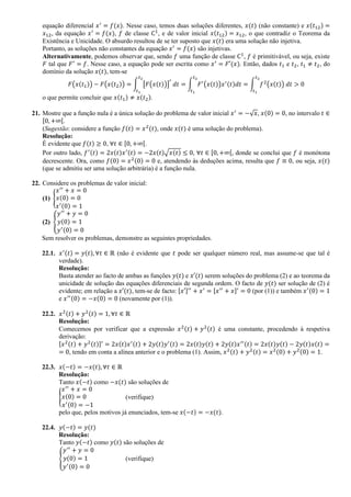 equação diferencial 𝑥′
= 𝑓(𝑥). Nesse caso, temos duas soluções diferentes, 𝑥(𝑡) (não constante) e 𝑥(𝑡12) =
𝑥12, da equação 𝑥′
= 𝑓(𝑥), 𝑓 de classe C1
, e de valor inicial 𝑥(𝑡12) = 𝑥12, o que contradiz o Teorema da
Existência e Unicidade. O absurdo resultou de se ter suposto que 𝑥(𝑡) era uma solução não injetiva.
Portanto, as soluções não constantes da equação 𝑥′
= 𝑓(𝑥) são injetivas.
Alternativamente, podemos observar que, sendo 𝑓 uma função de classe C1
, 𝑓 é primitivável, ou seja, existe
𝐹 tal que 𝐹′
= 𝑓. Nesse caso, a equação pode ser escrita como 𝑥′
= 𝐹′(𝑥). Então, dados 𝑡1 e 𝑡2, 𝑡1 ≠ 𝑡2, do
domínio da solução 𝑥(𝑡), tem-se
𝐹(𝑥(𝑡1)) − 𝐹(𝑥(𝑡2)) = ∫ [𝐹(𝑥(𝑡))]
′
𝑑𝑡
𝑡2
𝑡1
= ∫ 𝐹′
(𝑥(𝑡))𝑥′(𝑡)𝑑𝑡
𝑡2
𝑡1
= ∫ 𝑓2
(𝑥(𝑡)) 𝑑𝑡
𝑡2
𝑡1
> 0
o que permite concluir que 𝑥(𝑡1) ≠ 𝑥(𝑡2).
21. Mostre que a função nula é a única solução do problema de valor inicial 𝑥′
= −√ 𝑥, 𝑥(0) = 0, no intervalo 𝑡 ∈
[0, +∞[.
(Sugestão: considere a função 𝑓(𝑡) = 𝑥2
(𝑡), onde 𝑥(𝑡) é uma solução do problema).
Resolução:
É evidente que 𝑓(𝑡) ≥ 0, ∀𝑡 ∈ [0, +∞[.
Por outro lado, 𝑓′(𝑡) = 2𝑥(𝑡)𝑥′(𝑡) = −2𝑥(𝑡)√𝑥(𝑡) ≤ 0, ∀𝑡 ∈ [0, +∞[, donde se conclui que 𝑓 é monótona
decrescente. Ora, como 𝑓(0) = 𝑥2(0) = 0 e, atendendo às deduções acima, resulta que 𝑓 ≡ 0, ou seja, 𝑥(𝑡)
(que se admitiu ser uma solução arbitrária) é a função nula.
22. Considere os problemas de valor inicial:
(1) {
𝑥′′
+ 𝑥 = 0
𝑥(0) = 0
𝑥′(0) = 1
(2) {
𝑦′′
+ 𝑦 = 0
𝑦(0) = 1
𝑦′(0) = 0
Sem resolver os problemas, demonstre as seguintes propriedades.
22.1. 𝑥′(𝑡) = 𝑦(𝑡), ∀𝑡 ∈ ℝ (não é evidente que 𝑡 pode ser qualquer número real, mas assume-se que tal é
verdade).
Resolução:
Basta atender ao facto de ambas as funções 𝑦(𝑡) e 𝑥′(𝑡) serem soluções do problema (2) e ao teorema da
unicidade de solução das equações diferenciais de segunda ordem. O facto de 𝑦(𝑡) ser solução de (2) é
evidente; em relação a 𝑥′(𝑡), tem-se de facto: [𝑥′]′′
+ 𝑥′
= [𝑥′′
+ 𝑥]′
= 0 (por (1)) e também 𝑥′(0) = 1
e 𝑥′′(0) = −𝑥(0) = 0 (novamente por (1)).
22.2. 𝑥2(𝑡) + 𝑦2(𝑡) = 1, ∀𝑡 ∈ ℝ
Resolução:
Comecemos por verificar que a expressão 𝑥2(𝑡) + 𝑦2(𝑡) é uma constante, procedendo à respetiva
derivação:
[𝑥2(𝑡) + 𝑦2(𝑡)]′
= 2𝑥(𝑡)𝑥′(𝑡) + 2𝑦(𝑡)𝑦′(𝑡) = 2𝑥(𝑡)𝑦(𝑡) + 2𝑦(𝑡)𝑥′′(𝑡) = 2𝑥(𝑡)𝑦(𝑡) − 2𝑦(𝑡)𝑥(𝑡) =
= 0, tendo em conta a alínea anterior e o problema (1). Assim, 𝑥2(𝑡) + 𝑦2(𝑡) = 𝑥2(0) + 𝑦2(0) = 1.
22.3. 𝑥(−𝑡) = −𝑥(𝑡), ∀𝑡 ∈ ℝ
Resolução:
Tanto 𝑥(−𝑡) como −𝑥(𝑡) são soluções de
{
𝑥′′
+ 𝑥 = 0
𝑥(0) = 0
𝑥′(0) = −1
(verifique)
pelo que, pelos motivos já enunciados, tem-se 𝑥(−𝑡) = −𝑥(𝑡).
22.4. 𝑦(−𝑡) = 𝑦(𝑡)
Resolução:
Tanto 𝑦(−𝑡) como 𝑦(𝑡) são soluções de
{
𝑦′′
+ 𝑦 = 0
𝑦(0) = 1
𝑦′(0) = 0
(verifique)
 