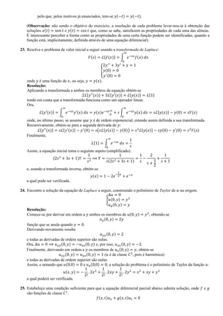 pelo que, pelos motivos já enunciados, tem-se 𝑦(−𝑡) = 𝑦(−𝑡).
(Observação: não sendo o objetivo do exercício, a resolução de cada problema levar-nos-ia à obtenção das
soluções 𝑥(𝑡) = sen 𝑡 e 𝑦(𝑡) = cos 𝑡 que, como se sabe, satisfazem as propriedades de cada uma das alíneas.
É interessante perceber a forma como as propriedades de uma certa função podem ser identificadas, quando a
função está, implicitamente, definida através de uma equação diferencial).
23. Resolva o problema de valor inicial a seguir usando a transformada de Laplace:
𝐹(𝑠) = ℒ{𝑓(𝑥)} = ∫ 𝑒−𝑠𝑥
𝑓(𝑥) 𝑑𝑥
∞
0
{
2𝑦′′
+ 3𝑦′
+ 𝑦 = 1
𝑦(0) = 0
𝑦′(0) = 0
onde 𝑦 é uma função de 𝑥, ou seja, 𝑦 = 𝑦(𝑥).
Resolução:
Aplicando a transformada a ambos os membros da equação obtém-se
2ℒ{𝑦′′(𝑥)} + 3ℒ{𝑦′(𝑥)} + ℒ{𝑦(𝑥)} = ℒ{1}
tendo em conta que a transformada funciona como um operador linear.
Ora,
ℒ{𝑦′(𝑥)} = ∫ 𝑒−𝑠𝑥
𝑦′(𝑥) 𝑑𝑥
∞
0
= 𝑦(𝑥)𝑒−𝑠𝑥
0
∞
+ 𝑠 ∫ 𝑒−𝑠𝑥
𝑦(𝑥) 𝑑𝑥
∞
0
= 𝑠ℒ{𝑦(𝑥)} − 𝑦(0) = 𝑠𝑌(𝑠)
onde, no último passo, se assume que 𝑦 é de ordem exponencial, estando assim definida a sua transformada.
Recursivamente, obtém-se para a segunda derivada de 𝑦:
ℒ{𝑦′′(𝑥)} = 𝑠ℒ{𝑦′(𝑥)} − 𝑦′
(0) = 𝑠(𝑠ℒ{𝑦(𝑥)} − 𝑦(0)) = 𝑠2
ℒ{𝑦(𝑥)} − 𝑠𝑦(0) − 𝑦′(0) = 𝑠2
𝑌(𝑠)
Finalmente,
ℒ{1} = ∫ 𝑒−𝑠𝑥
𝑑𝑥
∞
0
=
1
𝑠
Assim, a equação inicial toma o seguinte aspeto (simplificado):
(2𝑠2
+ 3𝑠 + 1)𝑌 =
1
𝑠2
⟹ 𝑌 =
1
𝑠(2𝑠2 + 3𝑠 + 1)
=
1
𝑠
−
2
𝑠 +
1
2
+
1
𝑠 + 1
e, usando a transformada inversa, obtém-se
𝑦(𝑥) = 1 − 2𝑒−
1
2
𝑥
+ 𝑒−𝑥
a qual pode ser verificada.
24. Encontre a solução da equação de Laplace a seguir, construindo o polinómio de Taylor de 𝑢 na origem.
{
∆𝑢 = 0
𝑢(0, 𝑦) = 𝑦2
𝑢 𝒙(0, 𝑦) = 𝑦
Resolução:
Comece-se por derivar em ordem a 𝑦 ambos os membros de 𝑢(0, 𝑦) = 𝑦2
, obtendo-se
𝑢 𝑦(0, 𝑦) = 2𝑦
função que se anula quando 𝑦 = 0.
Derivando novamente resulta
𝑢 𝑦𝑦(0, 𝑦) = 2
e todas as derivadas de ordem superior são nulas.
Ora, ∆𝑢 = 0 ⟹ 𝑢 𝑦𝑦(0, 𝑦) = −𝑢 𝑥𝑥(0, 𝑦) e, por isso, 𝑢 𝑥𝑥(0, 𝑦) = −2.
Finalmente, derivando em ordem a 𝑦 os membros de 𝑢 𝑥(0, 𝑦) = 𝑦, obtém-se
𝑢 𝑥𝑦(0, 𝑦) = 𝑢 𝑦𝑥(0, 𝑦) = 1 (𝑢 é de classe 𝐶2
, pois é harmónica)
e todas as derivadas de ordem superior são nulas.
Assim, e notando que 𝑢(0,0) = 0 e 𝑢 𝒙(0,0) = 0, a solução do problema é o polinómio de Taylor da função 𝑢:
𝑢(𝑥, 𝑦) = −
1
2!
. 2𝑥2
+
1
2!
. 2𝑥𝑦 +
1
2!
. 2𝑦2
= 𝑥2
+ 𝑥𝑦 + 𝑦2
a qual poderá ser verificada.
25. Estabeleça uma condição suficiente para que a equação diferencial parcial abaixo admita solução, onde 𝑓 e 𝑔
são funções de classe 𝐶1
.
𝑓(𝑥, 𝑡)𝑢 𝑥 + 𝑔(𝑥, 𝑡)𝑢 𝑡 = 0
 