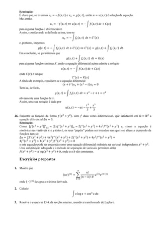 Resolução:
É claro que, se tivermos 𝑢 𝑡 = −𝑓(𝑥, 𝑡) e 𝑢 𝑥 = 𝑔(𝑥, 𝑡), então 𝑢 = 𝑢(𝑥, 𝑡) é solução da equação.
Mas então,
𝑢 𝑡 = −𝑓(𝑥, 𝑡) ⇔ 𝑢(𝑥, 𝑡) = − ∫ 𝑓(𝑥, 𝑡) 𝑑𝑡 + 𝐶(𝑥)
para alguma função 𝐶 diferenciável.
Assim, considerando 𝑢 definida acima, tem-se
𝑢 𝑥 = − ∫ 𝑓𝑥(𝑥, 𝑡) 𝑑𝑡 + 𝐶′(𝑥)
e, portanto, impomos
𝑔(𝑥, 𝑡) = − ∫ 𝑓𝑥(𝑥, 𝑡) 𝑑𝑡 + 𝐶′(𝑥) ⇔ 𝐶′(𝑥) = 𝑔(𝑥, 𝑡) + ∫ 𝑓𝑥(𝑥, 𝑡) 𝑑𝑡
Em conclusão, se garantirmos que
𝑔(𝑥, 𝑡) + ∫ 𝑓𝑥(𝑥, 𝑡) 𝑑𝑡 = 𝐾(𝑥)
para alguma função contínua 𝐾, então a equação diferencial acima admite a solução
𝑢(𝑥, 𝑡) = − ∫ 𝑓(𝑥, 𝑡) 𝑑𝑡 + 𝐶(𝑥)
onde 𝐶(𝑥) é tal que
𝐶′(𝑥) = 𝐾(𝑥)
A título de exemplo, considere-se a equação diferencial
(𝑥 + 𝑡2)𝑢 𝑥 + (𝑥2
− 𝑡)𝑢 𝑡 = 0
Tem-se, de facto,
𝑔(𝑥, 𝑡) + ∫ 𝑓𝑥(𝑥, 𝑡) 𝑑𝑡 = 𝑥2
− 𝑡 + 𝑡 = 𝑥2
obviamente uma função de 𝑥.
Assim, uma sua solução é dada por
𝑢(𝑥, 𝑡) = −𝑥𝑡 −
𝑡3
3
+
𝑥3
3
26. Encontre as funções da forma 𝑓(𝑥2
+ 𝑦2
), com 𝑓 duas vezes diferenciável, que satisfazem em Ω = ℝ2
a
equação diferencial ∆𝑢 = 0.
Resolução:
Como [𝑓(𝑥2
+ 𝑦2)]′
𝑥𝑥
= [2𝑥𝑓′
(𝑥2
+ 𝑦2
)] 𝑥 = 2𝑓′(𝑥2
+ 𝑦2) + 4𝑥2
𝑓′′(𝑥2
+ 𝑦2
) e, como a equação é
simétrica nas variáveis 𝑥 e 𝑦 (isto é, os seus “papéis” podem ser trocados sem que isso altere a expressão da
função), tem-se:
∆𝑢 = 2𝑓′(𝑥2
+ 𝑦2) + 4𝑥2
𝑓′′(𝑥2
+ 𝑦2) + 2𝑓′(𝑥2
+ 𝑦2) + 4𝑦2
𝑓′′(𝑥2
+ 𝑦2) =
4𝑓′(𝑥2
+ 𝑦2) + 4(𝑥2
+ 𝑦2)𝑓′′(𝑥2
+ 𝑦2) = 0
e esta equação pode ser encarada como uma equação diferencial ordinária na variável independente 𝑥2
+ 𝑦2
.
Uma substituição adequada e o método de separação de variáveis permitem obter
𝑓(𝑥2
+ 𝑦2) = 𝑎 log(𝑥2
+ 𝑦2) + 𝑏, onde 𝑎 e 𝑏 são constantes.
Exercícios propostos
1. Mostre que
(𝑢𝑣)(𝑛)
= ∑
𝑛!
(𝑛 − 𝑘)! 𝑘!
𝑢(𝑘)
𝑣(𝑛−𝑘)
𝑛
𝑘=0
onde ( ∙ )(𝑛)
designa a n-ésima derivada.
2. Calcule
∫ 𝑥 log 𝑥 + cos3
𝑥 𝑑𝑥
3. Resolva o exercício 13.4. da secção anterior, usando a transformada de Laplace.
 