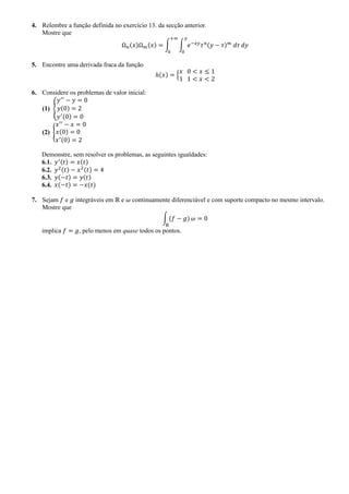 4. Relembre a função definida no exercício 13. da secção anterior.
Mostre que
Ω 𝑛(𝑥)Ω 𝑚(𝑥) = ∫ ∫ 𝑒−𝑥𝑦
𝜏 𝑛(𝑦 − 𝜏) 𝑚
𝑑𝜏
𝑦
0
𝑑𝑦
+∞
0
5. Encontre uma derivada fraca da função
ℎ(𝑥) = {
𝑥 0 < 𝑥 ≤ 1
1 1 < 𝑥 < 2
6. Considere os problemas de valor inicial:
(1) {
𝑦′′
− 𝑦 = 0
𝑦(0) = 2
𝑦′(0) = 0
(2) {
𝑥′′
− 𝑥 = 0
𝑥(0) = 0
𝑥′(0) = 2
Demonstre, sem resolver os problemas, as seguintes igualdades:
6.1. 𝑦′(𝑡) = 𝑥(𝑡)
6.2. 𝑦2(𝑡) − 𝑥2(𝑡) = 4
6.3. 𝑦(−𝑡) = 𝑦(𝑡)
6.4. 𝑥(−𝑡) = −𝑥(𝑡)
7. Sejam 𝑓 e 𝑔 integráveis em ℝ e 𝜔 continuamente diferenciável e com suporte compacto no mesmo intervalo.
Mostre que
∫ (𝑓 − 𝑔)
ℝ
𝜔 = 0
implica 𝑓 = 𝑔, pelo menos em quase todos os pontos.
 