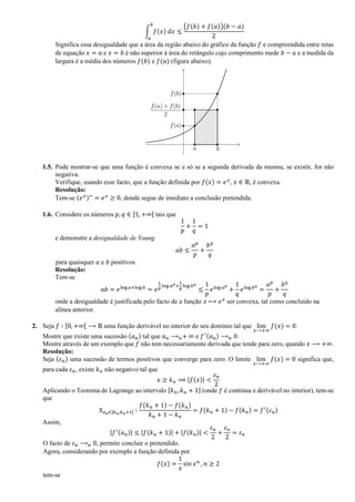 ∫ 𝑓(𝑥) 𝑑𝑥
𝑏
𝑎
≤
(𝑓(𝑏) + 𝑓(𝑎))(𝑏 − 𝑎)
2
Significa essa desigualdade que a área da região abaixo do gráfico da função 𝑓 e compreendida entre retas
de equação 𝑥 = 𝑎 e 𝑥 = 𝑏 é não superior à área do retângulo cujo comprimento mede 𝑏 − 𝑎 e a medida da
largura é a média dos números 𝑓(𝑏) e 𝑓(𝑎) (figura abaixo).
1.5. Pode mostrar-se que uma função é convexa se e só se a segunda derivada da mesma, se existir, for não
negativa.
Verifique, usando esse facto, que a função definida por 𝑓(𝑥) = 𝑒 𝑥
, 𝑥 ∈ ℝ, é convexa.
Resolução:
Tem-se (𝑒 𝑥)′′
= 𝑒 𝑥
≥ 0, donde segue de imediato a conclusão pretendida.
1.6. Considere os números 𝑝, 𝑞 ∈ ]1, +∞[ tais que
1
𝑝
+
1
𝑞
= 1
e demonstre a desigualdade de Young
𝑎𝑏 ≤
𝑎 𝑝
𝑝
+
𝑏 𝑞
𝑞
para quaisquer 𝑎 e 𝑏 positivos.
Resolução:
Tem-se
𝑎𝑏 = 𝑒log 𝑎+log 𝑏
= 𝑒
1
𝑝
log 𝑎 𝑝+
1
𝑞
log 𝑏 𝑞
≤
1
𝑝
𝑒log 𝑎 𝑝
+
1
𝑞
𝑒log 𝑏 𝑞
=
𝑎 𝑝
𝑝
+
𝑏 𝑞
𝑞
onde a desigualdade é justificada pelo facto de a função 𝑥 ⟼ 𝑒 𝑥
ser convexa, tal como concluído na
alínea anterior.
2. Seja 𝑓 ∶ [0, +∞[ ⟶ ℝ uma função derivável no interior do seu domínio tal que lim
𝑥⟶+∞
𝑓(𝑥) = 0.
Mostre que existe uma sucessão (𝑎 𝑛) tal que 𝑎 𝑛 ⟶ 𝑛+ ∞ e 𝑓′(𝑎 𝑛) ⟶ 𝑛 0.
Mostre através de um exemplo que 𝑓 não tem necessariamente derivada que tende para zero, quando 𝑥 ⟶ +∞.
Resolução:
Seja (𝜀 𝑛) uma sucessão de termos positivos que converge para zero. O limite lim
𝑥⟶+∞
𝑓(𝑥) = 0 significa que,
para cada 𝜀 𝑛, existe 𝑘 𝑛 não negativo tal que
𝑥 ≥ 𝑘 𝑛 ⟹ |𝑓(𝑥)| <
𝜀 𝑛
2
Aplicando o Teorema de Lagrange ao intervalo [𝑘 𝑛, 𝑘 𝑛 + 1] (onde 𝑓 é contínua e derivável no interior), tem-se
que
∃ 𝑎 𝑛∈]𝑘 𝑛,𝑘 𝑛+1[ ∶
𝑓(𝑘 𝑛 + 1) − 𝑓(𝑘 𝑛)
𝑘 𝑛 + 1 − 𝑘 𝑛
= 𝑓(𝑘 𝑛 + 1) − 𝑓(𝑘 𝑛) = 𝑓′(𝑐 𝑛)
Assim,
|𝑓′(𝑎 𝑛)| ≤ |𝑓(𝑘 𝑛 + 1)| + |𝑓(𝑘 𝑛)| <
𝜀 𝑛
2
+
𝜀 𝑛
2
= 𝜀 𝑛
O facto de 𝜀 𝑛 ⟶ 𝑛 0, permite concluir o pretendido.
Agora, considerando por exemplo a função definida por
𝑓(𝑥) =
1
𝑥
sin 𝑥 𝑛
, 𝑛 ≥ 2
tem-se
 