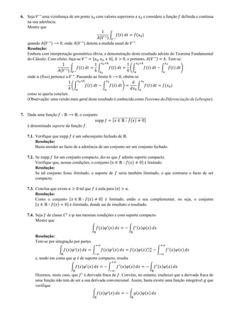 6. Seja 𝑉→
uma vizinhança de um ponto 𝑥0 com valores superiores a 𝑥0 e considere a função 𝑓 definida e contínua
na sua aderência.
Mostre que
1
𝐴(𝑉→)
∫ 𝑓(𝑡) 𝑑𝑡
𝑉→
= 𝑓(𝑥0)
quando 𝐴(𝑉→
) ⟶ 0, onde 𝐴(𝑉→
) denota a medida usual de 𝑉→
.
Resolução:
Embora com interpretação geométrica óbvia, a demonstração deste resultado advém do Teorema Fundamental
do Cálculo. Com efeito, faça-se 𝑉→
= ]𝑥0, 𝑥0 + ℎ[, ℎ > 0, e portanto, 𝐴(𝑉→) = ℎ. Tem-se:
1
𝐴(𝑉→)
∫ 𝑓(𝑡) 𝑑𝑡
𝑉→
=
1
ℎ
∫ 𝑓(𝑡) 𝑑𝑡
𝑥0+ℎ
𝑥0
=
1
ℎ
(∫ 𝑓(𝑡) 𝑑𝑡
𝑥0+ℎ
𝑎
− ∫ 𝑓(𝑡) 𝑑𝑡
𝑥0
𝑎
)
onde 𝑎 (fixo) pertence a 𝑉→
. Passando ao limite ℎ ⟶ 0, obtém-se
1
ℎ
(∫ 𝑓(𝑡) 𝑑𝑡
𝑥0+ℎ
𝑎
− ∫ 𝑓(𝑡) 𝑑𝑡
𝑥0
𝑎
) =
𝑑
𝑑𝑥0
∫ 𝑓(𝑡) 𝑑𝑡
𝑥0
𝑎
= 𝑓(𝑥0)
como se queria concluir.
(Observação: uma versão mais geral deste resultado é conhecida como Teorema da Diferenciação de Lebesgue).
7. Dada uma função 𝑓 ∶ ℝ ⟶ ℝ, o conjunto
supp 𝑓 = {𝑥 ∈ ℝ ∶ 𝑓(𝑥) ≠ 0}̅̅̅̅̅̅̅̅̅̅̅̅̅̅̅̅̅̅̅̅̅̅̅̅
é denominado suporte da função 𝑓.
7.1. Verifique que supp 𝑓 é um subconjunto fechado de ℝ.
Resolução:
Basta atender ao facto de a aderência de um conjunto ser um conjunto fechado.
7.2. Se supp 𝑓 for um conjunto compacto, diz-se que 𝑓 admite suporte compacto.
Verifique que, nessas condições, o conjunto {𝑥 ∈ ℝ ∶ 𝑓(𝑥) ≠ 0} é limitado.
Resolução:
Se tal conjunto fosse ilimitado, o suporte de 𝑓 seria também ilimitado, o que contraria o facto de ser
compacto.
7.3. Conclua que existe 𝑎 > 0 tal que 𝑓 é nula para |𝑥| > 𝑎.
Resolução:
Como o conjunto {𝑥 ∈ ℝ ∶ 𝑓(𝑥) ≠ 0} é limitado, então o seu complementar, ou seja, o conjunto
{𝑥 ∈ ℝ ∶ 𝑓(𝑥) = 0} é ilimitado, donde sai de imediato o resultado.
7.4. Seja 𝑓 de classe 𝐶1
e 𝜑 nas mesmas condições e com suporte compacto.
Mostre que
∫ 𝑓(𝑥)𝜑′(𝑥)
ℝ
𝑑𝑥 = − ∫ 𝑓′(𝑥)𝜑(𝑥)
ℝ
𝑑𝑥
Resolução:
Tem-se por integração por partes
∫ 𝑓(𝑥)𝜑′(𝑥)
ℝ
𝑑𝑥 = ∫ 𝑓(𝑥)𝜑′(𝑥)
+∞
−∞
𝑑𝑥 = 𝑓(𝑥)𝜑(𝑥)−∞
+∞
− ∫ 𝑓′(𝑥)𝜑(𝑥)
+∞
−∞
𝑑𝑥
e, tendo em conta que 𝜑 é de suporte compacto, resulta
∫ 𝑓(𝑥)𝜑′(𝑥)
ℝ
𝑑𝑥 = − ∫ 𝑓′(𝑥)𝜑(𝑥)
+∞
−∞
𝑑𝑥 = − ∫ 𝑓′(𝑥)𝜑(𝑥)
ℝ
𝑑𝑥
Dizemos, neste caso, que 𝑓′
é derivada fraca de 𝑓. Convém, no entanto, enaltecer que a derivada fraca de
uma função não tem de ser a sua derivada convencional. Assim, basta existir uma função integrável 𝑔 que
verifique
∫ 𝑓(𝑥)𝜑′(𝑥)
ℝ
𝑑𝑥 = − ∫ 𝑔(𝑥)𝜑(𝑥)
ℝ
𝑑𝑥
 