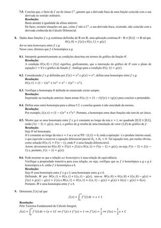 7.5. Conclua que, o facto de 𝑓 ser de classe 𝐶1
, garante que a derivada fraca de uma função coincide com a sua
derivada no sentido ordinário.
Resolução:
Basta atender à igualdade da alínea anterior.
De facto, existem situações em que, como 𝑓 não é 𝐶1
, a sua derivada fraca, existindo, não coincide com a
derivada conhecida do Cálculo Diferencial.
8. Dadas duas funções 𝑓 e 𝑔 contínuas definidas de ℝ em ℝ, uma aplicação contínua 𝐻 ∶ ℝ × [0,1] ⟶ ℝ tal que
𝐻(𝑥, 0) = 𝑓(𝑥) e 𝐻(𝑥, 1) = 𝑔(𝑥)
diz-se uma homotopia entre 𝑓 e 𝑔.
Nesse caso, diremos que 𝑓 é homotópica a 𝑔.
8.1. Interprete geometricamente as condições descritas em termos do gráfico da função 𝐻.
Resolução:
A condição 𝐻(𝑥, 0) = 𝑓(𝑥) significa, graficamente, que a interseção do gráfico de 𝐻 com o plano de
equação 𝑡 = 0 é o gráfico da função 𝑓. Análogo para a condição 𝐻(𝑥, 1) = 𝑔(𝑥).
8.2. Considerando 𝑓 e 𝑔 definidas por 𝑓(𝑥) = 𝑥2
e 𝑔(𝑥) = 𝑒 𝑥
, defina uma homotopia entre 𝑓 e 𝑔.
Resolução:
𝐻(𝑥, 𝑡) = (1 − 𝑡)𝑥2
+ 𝑡𝑒 𝑥
= 𝑥2
− 𝑡(𝑥2
− 𝑒 𝑥
).
8.3. Verifique a homotopia 𝐻 definida no enunciado existe sempre.
Resolução:
Inspirando na resolução anterior, basta tomar 𝐻(𝑥, 𝑡) = (1 − 𝑡)𝑓(𝑥) + 𝑡𝑔(𝑥) para concluir o pretendido.
8.4. Defina uma outra homotopia para a alínea 5.2. e conclua quanto à não unicidade da mesma.
Resolução:
Por exemplo, 𝐿(𝑥, 𝑡) = (1 − 𝑡)𝑥2
+ 𝑡2
𝑒 𝑥
. Portanto, a homotopia entre duas funções não tem de ser única.
8.5. Mostre que se uma homotopia entre 𝑓 e 𝑔 é constante ao longo da reta 𝑥 = 𝑡, no quadrado [0,1] × [0,1],
então 𝑓(𝑥 − 1) = 𝑔(𝑥), isto é, o gráfico de 𝑔 resulta de uma translação de vetor (1,0) do gráfico de 𝑓.
Resolução:
Seja 𝐻 tal homotopia.
𝐻 é constante ao longo da reta 𝑥 = 𝑡 se e só se ∇𝐻 ∙ (1,1) = 0, onde a operação ∙ é o produto interno usual,
o que equivale a escrever a equação diferencial parcial 𝐻 𝑥 + 𝐻𝑡 = 0. Tal equação tem, por razões óbvias,
como solução 𝐻(𝑥, 𝑡) = 𝐹(𝑥 − 𝑡), onde 𝐹 é uma função diferenciável.
Assim, deveremos ter 𝐻(𝑥, 0) = 𝐹(𝑥) = 𝑓(𝑥) e 𝐻(𝑥, 1) = 𝐹(𝑥 − 1) = 𝑔(𝑥), ou seja, 𝐹(𝑥 − 1) = 𝑓(𝑥 −
1) e, portanto, 𝑓(𝑥 − 1) = 𝑔(𝑥).
8.6. Pode mostrar-se que a relação ser homotópico é uma relação de equivalência.
Verifique a propriedade transitiva para essa relação, ou seja, verifique que se 𝑓 é homotópica a 𝑔 e 𝑔 é
homotópica a ℎ, então 𝑓 é homotópica a ℎ.
Resolução:
Seja 𝐻 uma homotopia entre 𝑓 e 𝑔 e 𝐿 uma homotopia entre 𝑔 e ℎ.
Definindo 𝑀 por 𝑀(𝑥, 𝑡) = 𝐻(𝑥, 𝑡) + 𝐿(𝑥, 𝑡) − 𝑔(𝑥), tem-se 𝑀(𝑥, 0) = 𝐻(𝑥, 0) + 𝐿(𝑥, 0) − 𝑔(𝑥) =
𝑓(𝑥) + 𝑔(𝑥) − 𝑔(𝑥) = 𝑓(𝑥) e 𝑀(𝑥, 1) = 𝐻(𝑥, 1) + 𝐿(𝑥, 1) − 𝑔(𝑥) = 𝑔(𝑥) + ℎ(𝑥) − 𝑔(𝑥) = ℎ(𝑥).
Portanto, 𝑀 é uma homotopia entre 𝑓 e ℎ.
9. Determine 𝑓(𝑥) tal que
𝑓(𝑥) + ∫ 𝑓′(𝑡)
𝑥
0
𝑑𝑡 = 𝑥 + 1
Resolução:
Pelo Teorema Fundamental do Cálculo Integral,
𝑓(𝑥) + ∫ 𝑓′(𝑡)
𝑥
0
𝑑𝑡 = (𝑥 + 1)′ ⟹ 𝑓′(𝑥) + 𝑓′(𝑥) = 1 ⟹ 𝑓′(𝑥) =
1
2
⟹ 𝑓(𝑥) =
1
2
𝑥 + 𝐶
 