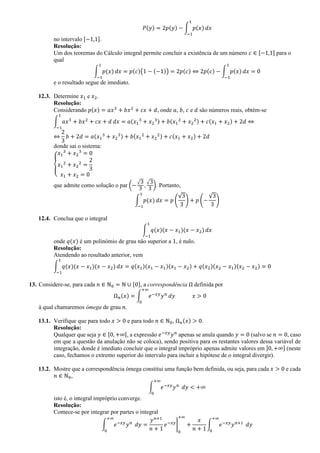 𝑃(𝑦) = 2𝑝(𝑦) − ∫ 𝑝(𝑥)
1
−1
𝑑𝑥
no intervalo [−1,1].
Resolução:
Um dos teoremas do Cálculo integral permite concluir a existência de um número 𝑐 ∈ [−1,1] para o
qual
∫ 𝑝(𝑥)
1
−1
𝑑𝑥 = 𝑝(𝑐)(1 − (−1)) = 2𝑝(𝑐) ⇔ 2𝑝(𝑐) − ∫ 𝑝(𝑥)
1
−1
𝑑𝑥 = 0
e o resultado segue de imediato.
12.3. Determine 𝑥1 e 𝑥2.
Resolução:
Considerando 𝑝(𝑥) = 𝑎𝑥3
+ 𝑏𝑥2
+ 𝑐𝑥 + 𝑑, onde 𝑎, 𝑏, 𝑐 e 𝑑 são números reais, obtém-se
∫ 𝑎𝑥3
+ 𝑏𝑥2
+ 𝑐𝑥 + 𝑑
1
−1
𝑑𝑥 = 𝑎(𝑥1
3
+ 𝑥2
3) + 𝑏(𝑥1
2
+ 𝑥2
2) + 𝑐(𝑥1 + 𝑥2) + 2𝑑 ⇔
⇔
2
3
𝑏 + 2𝑑 = 𝑎(𝑥1
3
+ 𝑥2
3) + 𝑏(𝑥1
2
+ 𝑥2
2) + 𝑐(𝑥1 + 𝑥2) + 2𝑑
donde sai o sistema:
{
𝑥1
3
+ 𝑥2
3
= 0
𝑥1
2
+ 𝑥2
2
=
2
3
𝑥1 + 𝑥2 = 0
que admite como solução o par (−
√3
3
,
√3
3
). Portanto,
∫ 𝑝(𝑥)
1
−1
𝑑𝑥 = 𝑝 (
√3
3
) + 𝑝 (−
√3
3
)
12.4. Conclua que o integral
∫ 𝑞(𝑥)(𝑥 − 𝑥1)(𝑥 − 𝑥2)
1
−1
𝑑𝑥
onde 𝑞(𝑥) é um polinómio de grau não superior a 1, é nulo.
Resolução:
Atendendo ao resultado anterior, vem
∫ 𝑞(𝑥)(𝑥 − 𝑥1)(𝑥 − 𝑥2)
1
−1
𝑑𝑥 = 𝑞(𝑥1)(𝑥1 − 𝑥1)(𝑥1 − 𝑥2) + 𝑞(𝑥2)(𝑥2 − 𝑥1)(𝑥2 − 𝑥2) = 0
13. Considere-se, para cada 𝑛 ∈ ℕ0 = ℕ ∪ {0}, a correspondência Ω definida por
Ω 𝑛(𝑥) = ∫ 𝑒−𝑥𝑦
𝑦 𝑛
+∞
0
𝑑𝑦 𝑥 > 0
à qual chamaremos ómega de grau 𝑛.
13.1. Verifique que para todo 𝑥 > 0 e para todo 𝑛 ∈ ℕ0, Ω 𝑛(𝑥) > 0.
Resolução:
Qualquer que seja 𝑦 ∈ [0, +∞[, a expressão 𝑒−𝑥𝑦
𝑦 𝑛
apenas se anula quando 𝑦 = 0 (salvo se 𝑛 = 0, caso
em que a questão da anulação não se coloca), sendo positiva para os restantes valores dessa variável de
integração, donde é imediato concluir que o integral impróprio apenas admite valores em ]0, +∞] (neste
caso, fechamos o extremo superior do intervalo para incluir a hipótese de o integral divergir).
13.2. Mostre que a correspondência ómega constitui uma função bem definida, ou seja, para cada 𝑥 > 0 e cada
𝑛 ∈ ℕ0,
∫ 𝑒−𝑥𝑦
𝑦 𝑛
+∞
0
𝑑𝑦 < +∞
isto é, o integral impróprio converge.
Resolução:
Comece-se por integrar por partes o integral
∫ 𝑒−𝑥𝑦
𝑦 𝑛
+∞
0
𝑑𝑦 =
𝑦 𝑛+1
𝑛 + 1
𝑒−𝑥𝑦
|
0
+∞
+
𝑥
𝑛 + 1
∫ 𝑒−𝑥𝑦
𝑦 𝑛+1
+∞
0
𝑑𝑦
 