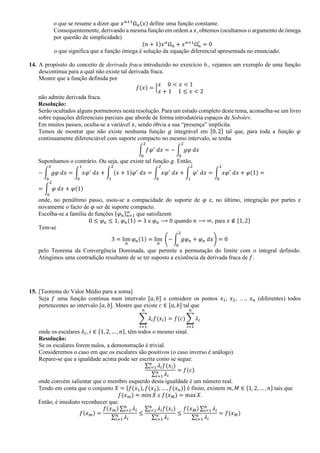 o que se resume a dizer que 𝑥 𝑛+1
Ω 𝑛(𝑥) define uma função constante.
Consequentemente, derivando a mesma função em ordem a 𝑥, obtemos (ocultamos o argumento de ómega
por questão de simplicidade)
(𝑛 + 1)𝑥 𝑛
Ω 𝑛 + 𝑥 𝑛+1
Ω 𝑛
′
= 0
o que significa que a função ómega é solução da equação diferencial apresentada no enunciado.
14. A propósito do conceito de derivada fraca introduzido no exercício 6., vejamos um exemplo de uma função
descontínua para a qual não existe tal derivada fraca.
Mostre que a função definida por
𝑓(𝑥) = {
𝑥 0 < 𝑥 < 1
𝑥 + 1 1 ≤ 𝑥 < 2
não admite derivada fraca.
Resolução:
Serão ocultados alguns pormenores nesta resolução. Para um estudo completo deste tema, aconselha-se um livro
sobre equações diferenciais parciais que aborde de forma introdutória espaços de Sobolev.
Em muitos passos, oculta-se a variável 𝑥, sendo óbvia a sua “presença” implícita.
Temos de mostrar que não existe nenhuma função 𝑔 integrável em [0, 2] tal que, para toda a função 𝜑
continuamente diferenciável com suporte compacto no mesmo intervalo, se tenha
∫ 𝑓𝜑′
𝑑𝑥
2
0
= − ∫ 𝑔𝜑 𝑑𝑥
2
0
Suponhamos o contrário. Ou seja, que existe tal função 𝑔. Então,
− ∫ 𝑔𝜑 𝑑𝑥
2
0
= ∫ 𝑥𝜑′
𝑑𝑥
1
0
+ ∫ (𝑥 + 1)𝜑′
𝑑𝑥
2
1
= ∫ 𝑥𝜑′
𝑑𝑥
2
0
+ ∫ 𝜑′
𝑑𝑥
2
1
= ∫ 𝑥𝜑′
𝑑𝑥
2
0
+ 𝜑(1) =
= ∫ 𝜑 𝑑𝑥
2
0
+ 𝜑(1)
onde, no penúltimo passo, usou-se a compacidade do suporte de 𝜑 e, no último, integração por partes e
novamente o facto de 𝜑 ser de suporte compacto.
Escolha-se a família de funções {𝜑 𝑛} 𝑛=1
∞
que satisfazem
0 ≤ 𝜑 𝑛 ≤ 1, 𝜑 𝑛(1) = 1 e 𝜑 𝑛 ⟶ 0 quando 𝑛 ⟶ ∞, para 𝑥 ∉ {1, 2}
Tem-se
3 = lim
𝑛
𝜑 𝑛(1) = lim
𝑛
(− ∫ 𝑔𝜑 𝑛 + 𝜑 𝑛 𝑑𝑥
2
0
) = 0
pelo Teorema da Convergência Dominada, que permite a permutação do limite com o integral definido.
Atingimos uma contradição resultante de se ter suposto a existência da derivada fraca de 𝑓.
15. [Teorema do Valor Médio para a soma]
Seja 𝑓 uma função contínua num intervalo [𝑎, 𝑏] e considere os pontos 𝑥1, 𝑥2, …, 𝑥 𝑛 (diferentes) todos
pertencentes ao intervalo [𝑎, 𝑏]. Mostre que existe 𝑐 ∈ [𝑎, 𝑏] tal que
∑ 𝜆𝑖 𝑓(𝑥𝑖)
𝑛
𝑖=1
= 𝑓(𝑐) ∑ 𝜆𝑖
𝑛
𝑖=1
onde os escalares 𝜆𝑖, 𝑖 ∈ {1, 2, … , 𝑛}, têm todos o mesmo sinal.
Resolução:
Se os escalares forem nulos, a demonstração é trivial.
Consideremos o caso em que os escalares são positivos (o caso inverso é análogo).
Repare-se que a igualdade acima pode ser escrita como se segue:
∑ 𝜆𝑖 𝑓(𝑥𝑖)𝑛
𝑖=1
∑ 𝜆𝑖
𝑛
𝑖=1
= 𝑓(𝑐)
onde convém salientar que o membro esquerdo desta igualdade é um número real.
Tendo em conta que o conjunto 𝑋 = {𝑓(𝑥1), 𝑓(𝑥2), … , 𝑓(𝑥 𝑛)} é finito, existem 𝑚, 𝑀 ∈ {1, 2, … , 𝑛} tais que
𝑓(𝑥 𝑚) = min 𝑋 e 𝑓(𝑥 𝑀) = max 𝑋.
Então, é imediato reconhecer que:
𝑓(𝑥 𝑚) =
𝑓(𝑥 𝑚) ∑ 𝜆𝑖
𝑛
𝑖=1
∑ 𝜆𝑖
𝑛
𝑖=1
≤
∑ 𝜆𝑖 𝑓(𝑥𝑖)𝑛
𝑖=1
∑ 𝜆𝑖
𝑛
𝑖=1
≤
𝑓(𝑥 𝑀) ∑ 𝜆𝑖
𝑛
𝑖=1
∑ 𝜆𝑖
𝑛
𝑖=1
= 𝑓(𝑥 𝑀)
 