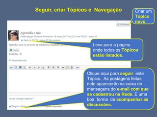 Clique aqui para seguir este
Tópico. As postagens feitas
nele aparecerão na caixa de
mensagens do e-mail com que
se cadastrou na Rede. É uma
boa forma de acompanhar as
discussões.
Criar um
Tópico
novo
Leva para a página
onde todos os Tópicos
estão listados.
Seguir, criar Tópicos e Navegação
 
