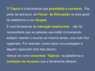 O Tópico é a ferramenta que possibilita a conversa. Faz
parte da estrutura do Fórum de Discussão na área geral
da plataforma e nos Grupos .
É uma ferramenta de interação assíncrona - não há
necessidade que as pessoas que estão conversando
estejam usando o recurso ao mesmo tempo, pois tudo fica
registrado. Por exemplo: posso fazer uma postagem e
alguém responder dois dias depois.
Vamos ver como encontrar Tópicos na plataforma e
conhecer os recursos que a ferramenta oferece.
 