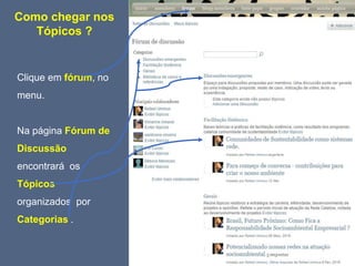 Como chegar nos
Tópicos ?
Clique em fórum, no
menu.
Na página Fórum de
Discussão
encontrará os
Tópicos
organizados por
Categorias .
 