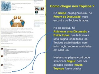 Como chegar nos Tópicos ?
No Grupo, na página inicial, no
Fórum de Discussão, você
encontra os Tópicos listados.
No pé da tela, há
Adicionar uma Discussão e
Exibir todos, que te levará a
uma página onde todos os
Tópicos estão listados, com
informação sobre as atividades
em cada um.
Nesta nova página você pode
selecionar Seguir para ser
avisado quando novos
Tópicos forem criados.
 