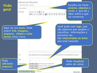 Você pode usar tags, que
são palavras que ajudam a
classificar informações e
encontrá-las.
São relacionadas ao tema
que está tratando.
Escolha um título
atrativo, objetivo e
curto, e que dê a
ideia sobre o que
vai conversar.
Aqui vai seu texto. Pode
inserir link, imagens,
arquivos, vídeos e colar
textos nesta caixa.
Pode
adicionar
arquivos.
Pode visualizar
antes de salvar.
Visão
geral
 