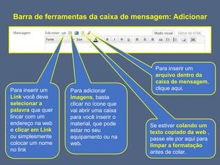 Barra de ferramentas da caixa de mensagem: Adicionar
Para adicionar
Imagens, basta
clicar no ícone que
vai abrir uma caixa
para você inserir o
material, que pode
estar no seu
equipamento ou na
web.
Para inserir um
Link você deve
selecionar a
palavra que quer
lincar com um
endereço na web
e clicar em Link
ou simplesmente
colocar um nome
no link
Se estiver colando um
texto copiado da web ,
passe ele por aqui para
limpar a formatação
antes de colar.
Para inserir um
arquivo dentro da
caixa de mensagem,
clique aqui.
 