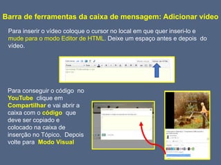 Barra de ferramentas da caixa de mensagem: Adicionar vídeo
Para inserir o vídeo coloque o cursor no local em que quer inseri-lo e
mude para o modo Editor de HTML. Deixe um espaço antes e depois do
vídeo.
Para conseguir o código no
YouTube clique em
Compartilhar e vai abrir a
caixa com o código que
deve ser copiado e
colocado na caixa de
inserção no Tópico. Depois
volte para Modo Visual
 