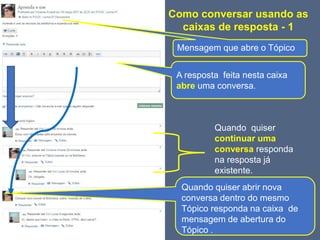 Como conversar usando as
caixas de resposta - 1
Mensagem que abre o Tópico
A resposta feita nesta caixa
abre uma conversa.
Quando quiser
continuar uma
conversa responda
na resposta já
existente.
Quando quiser abrir nova
conversa dentro do mesmo
Tópico responda na caixa de
mensagem de abertura do
Tópico .
 