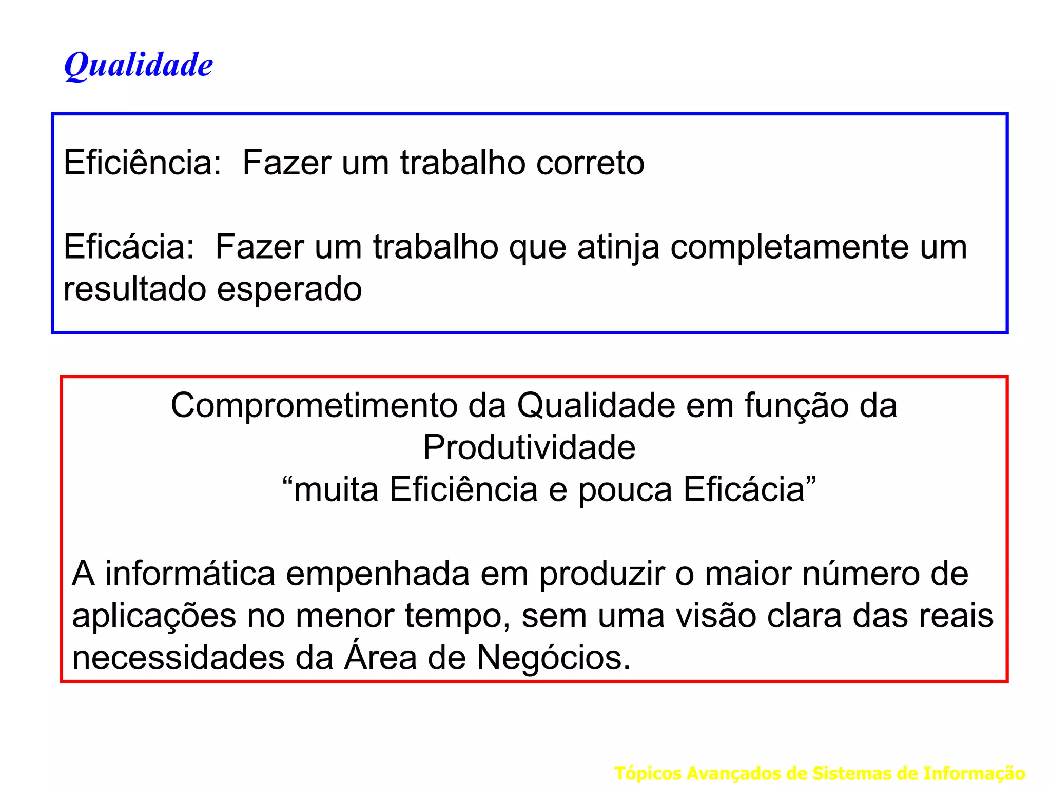 Qualidade

Eficiência: Fazer um trabalho correto

Eficácia: Fazer um trabalho que atinja completamente um
resultado esperado


      Comprometimento da Qualidade em função da
                    Produtividade
           “muita Eficiência e pouca Eficácia”

A informática empenhada em produzir o maior número de
aplicações no menor tempo, sem uma visão clara das reais
necessidades da Área de Negócios.


                                   Tópicos Avançados de Sistemas de Informação
 