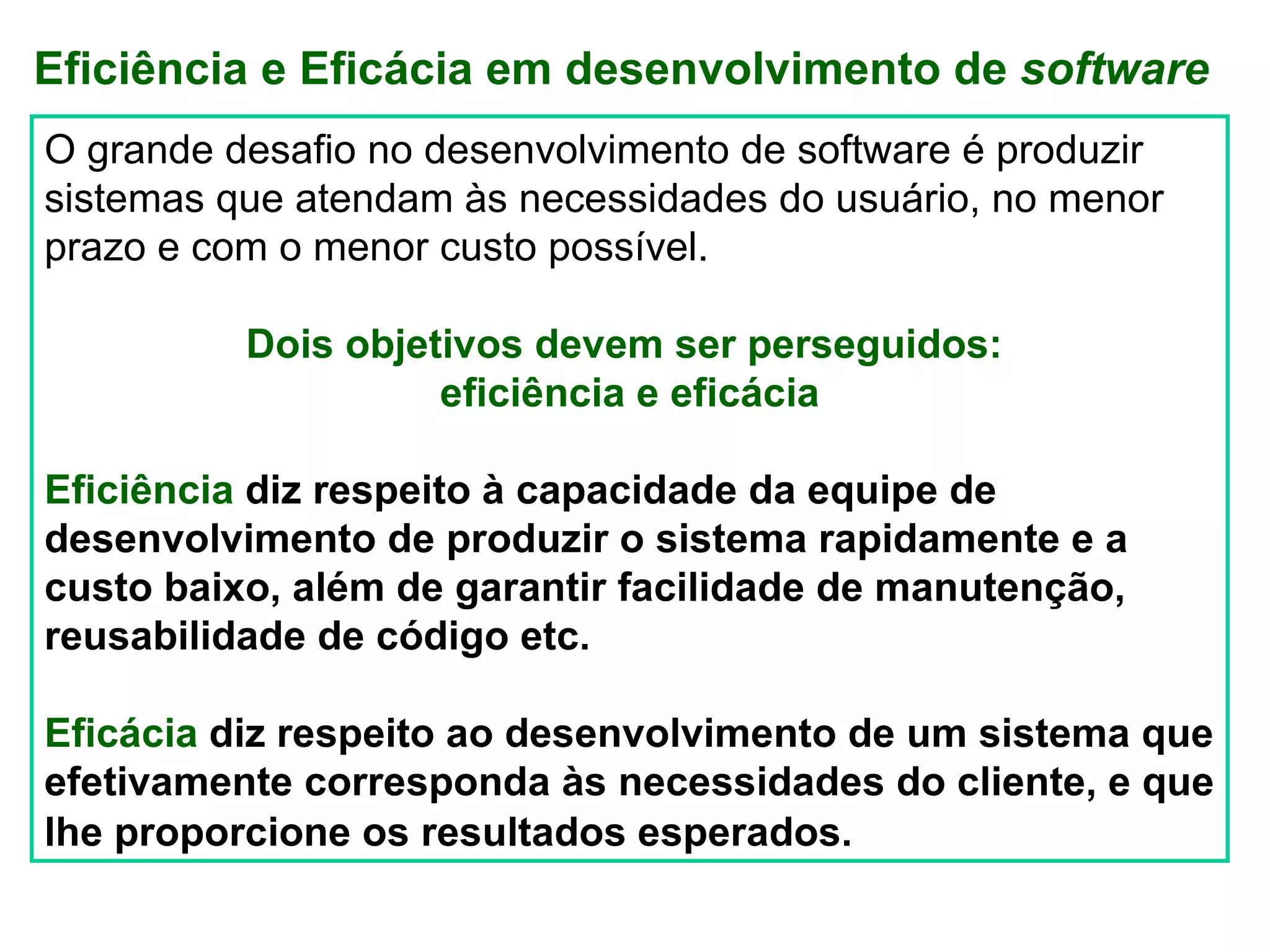 Eficiência e Eficácia em desenvolvimento de software
O grande desafio no desenvolvimento de software é produzir
sistemas que atendam às necessidades do usuário, no menor
prazo e com o menor custo possível.

          Dois objetivos devem ser perseguidos:
                    eficiência e eficácia

Eficiência diz respeito à capacidade da equipe de
desenvolvimento de produzir o sistema rapidamente e a
custo baixo, além de garantir facilidade de manutenção,
reusabilidade de código etc.

Eficácia diz respeito ao desenvolvimento de um sistema que
efetivamente corresponda às necessidades do cliente, e que
lhe proporcione os resultados esperados.
 