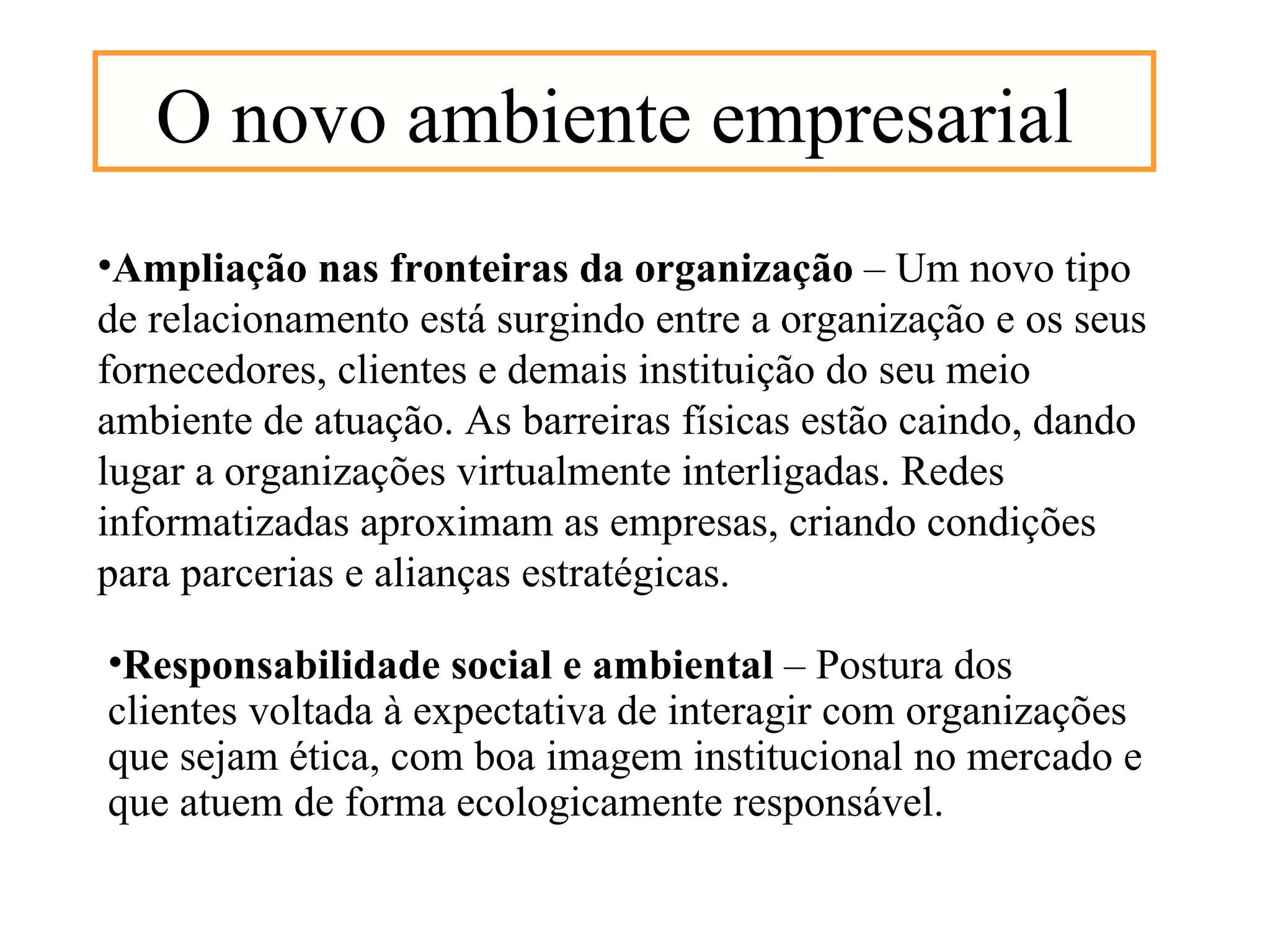 O novo ambiente empresarial
•Ampliação nas fronteiras da organização – Um novo tipo
de relacionamento está surgindo entre a organização e os seus
fornecedores, clientes e demais instituição do seu meio
ambiente de atuação. As barreiras físicas estão caindo, dando
lugar a organizações virtualmente interligadas. Redes
informatizadas aproximam as empresas, criando condições
para parcerias e alianças estratégicas.

•Responsabilidade social e ambiental – Postura dos
clientes voltada à expectativa de interagir com organizações
que sejam ética, com boa imagem institucional no mercado e
que atuem de forma ecologicamente responsável.
 