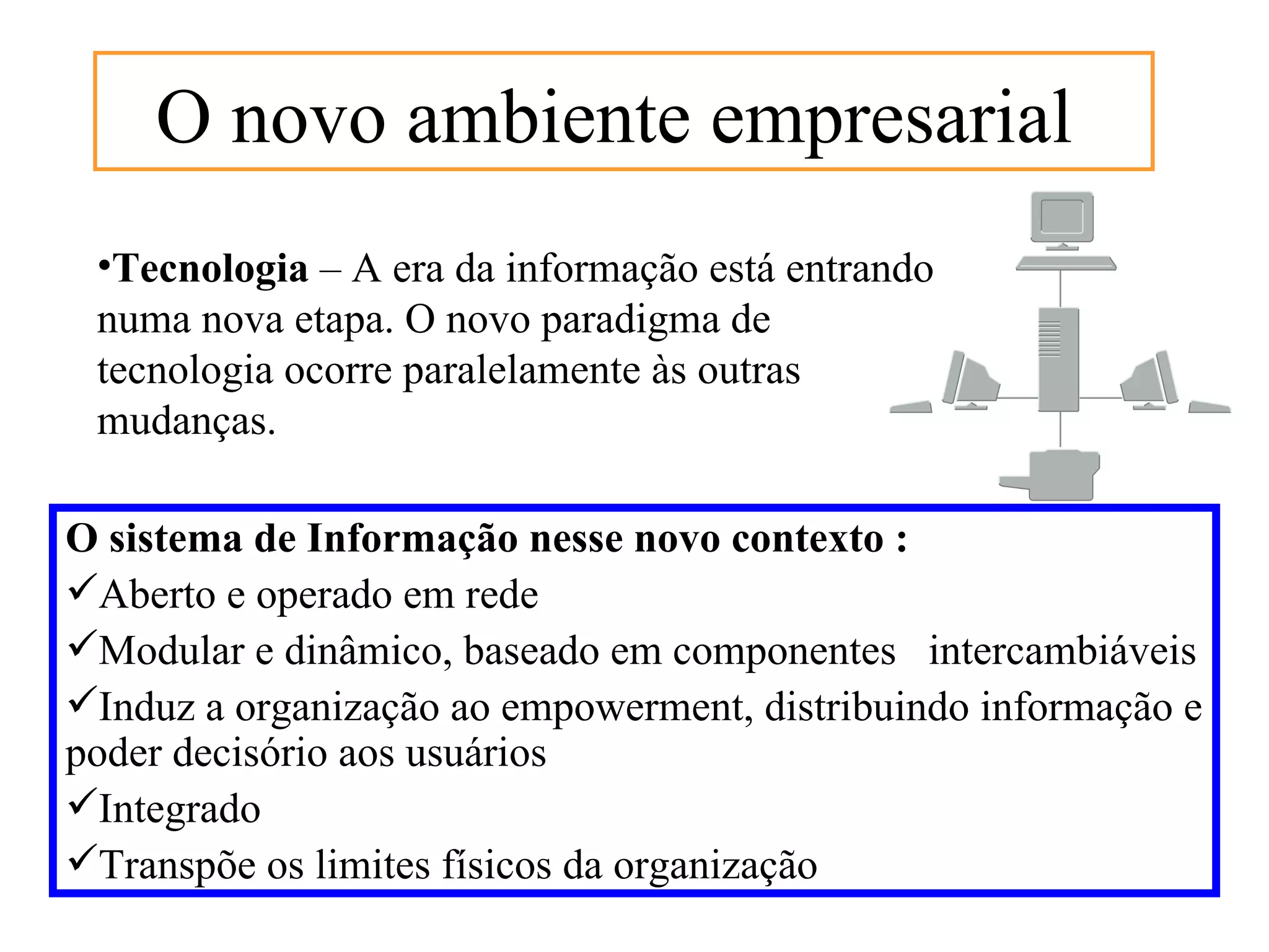 O novo ambiente empresarial
 •Tecnologia – A era da informação está entrando
 numa nova etapa. O novo paradigma de
 tecnologia ocorre paralelamente às outras
 mudanças.

O sistema de Informação nesse novo contexto :
Aberto e operado em rede
Modular e dinâmico, baseado em componentes intercambiáveis
Induz a organização ao empowerment, distribuindo informação e
poder decisório aos usuários
Integrado
Transpõe os limites físicos da organização
 