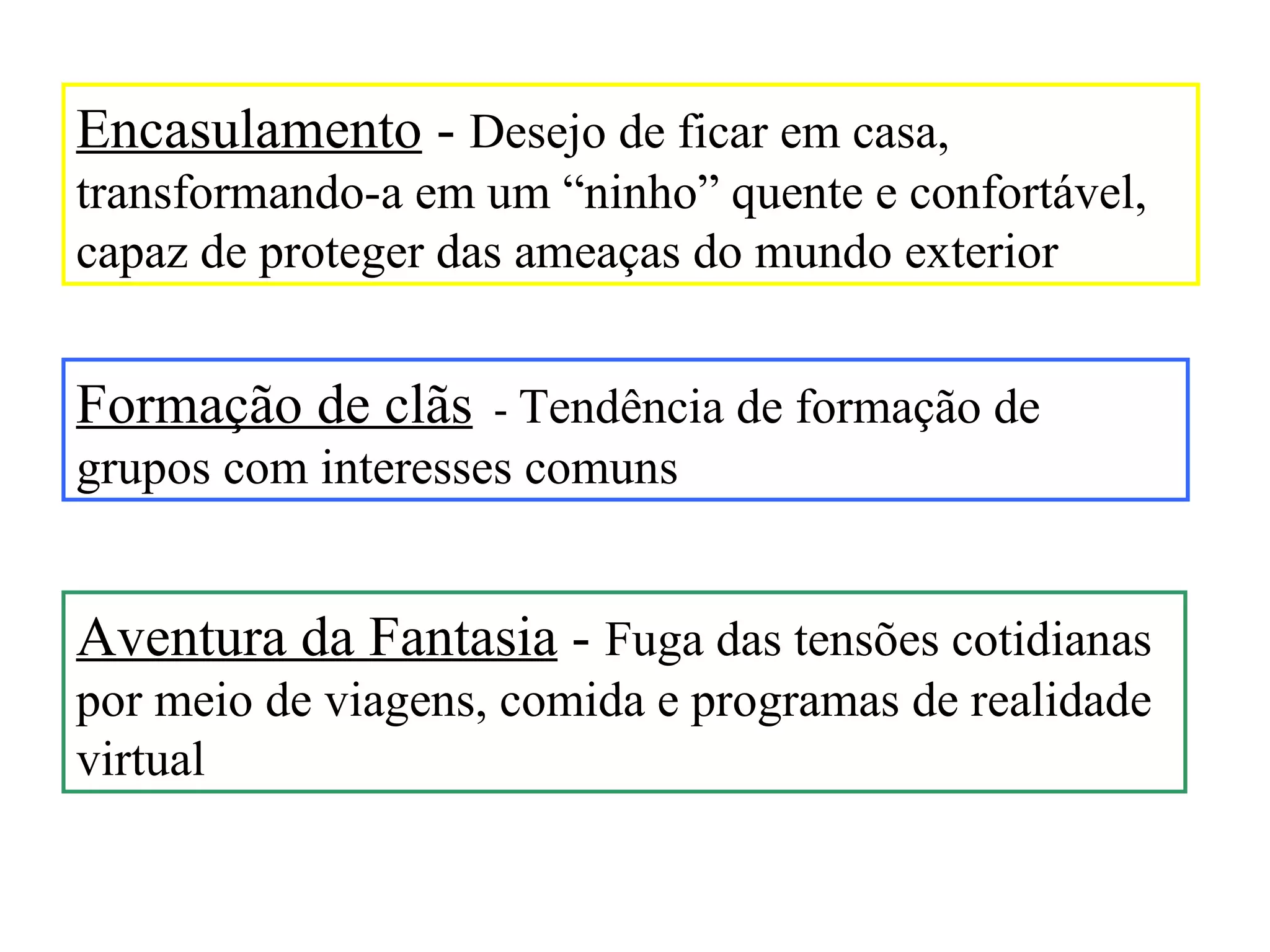Encasulamento - Desejo de ficar em casa,
transformando-a em um “ninho” quente e confortável,
capaz de proteger das ameaças do mundo exterior


Formação de clãs - Tendência de formação de
grupos com interesses comuns


Aventura da Fantasia - Fuga das tensões cotidianas
por meio de viagens, comida e programas de realidade
virtual
 