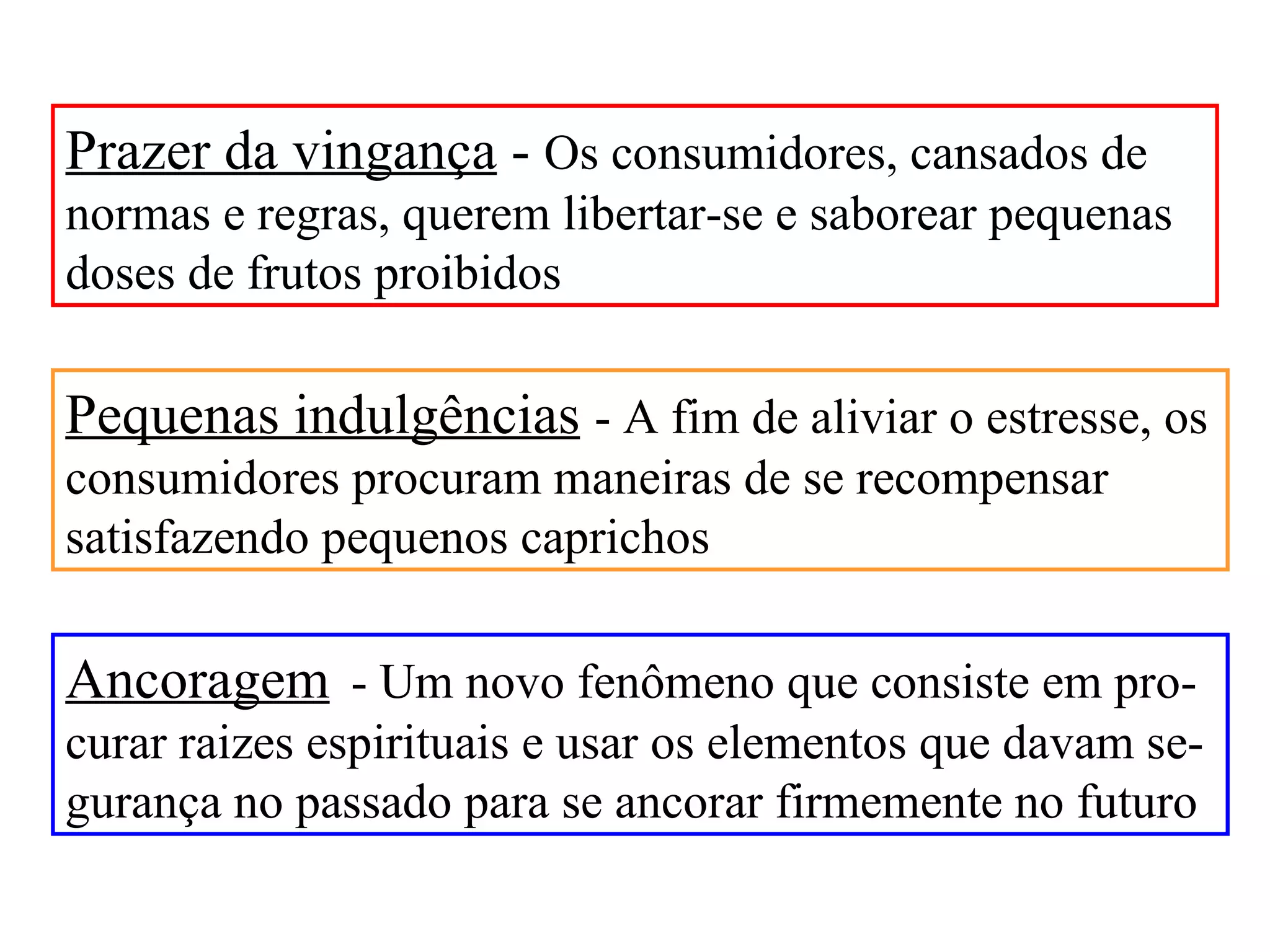 Prazer da vingança - Os consumidores, cansados de
normas e regras, querem libertar-se e saborear pequenas
doses de frutos proibidos

Pequenas indulgências - A fim de aliviar o estresse, os
consumidores procuram maneiras de se recompensar
satisfazendo pequenos caprichos

Ancoragem - Um novo fenômeno que consiste em pro-
curar raizes espirituais e usar os elementos que davam se-
gurança no passado para se ancorar firmemente no futuro
 