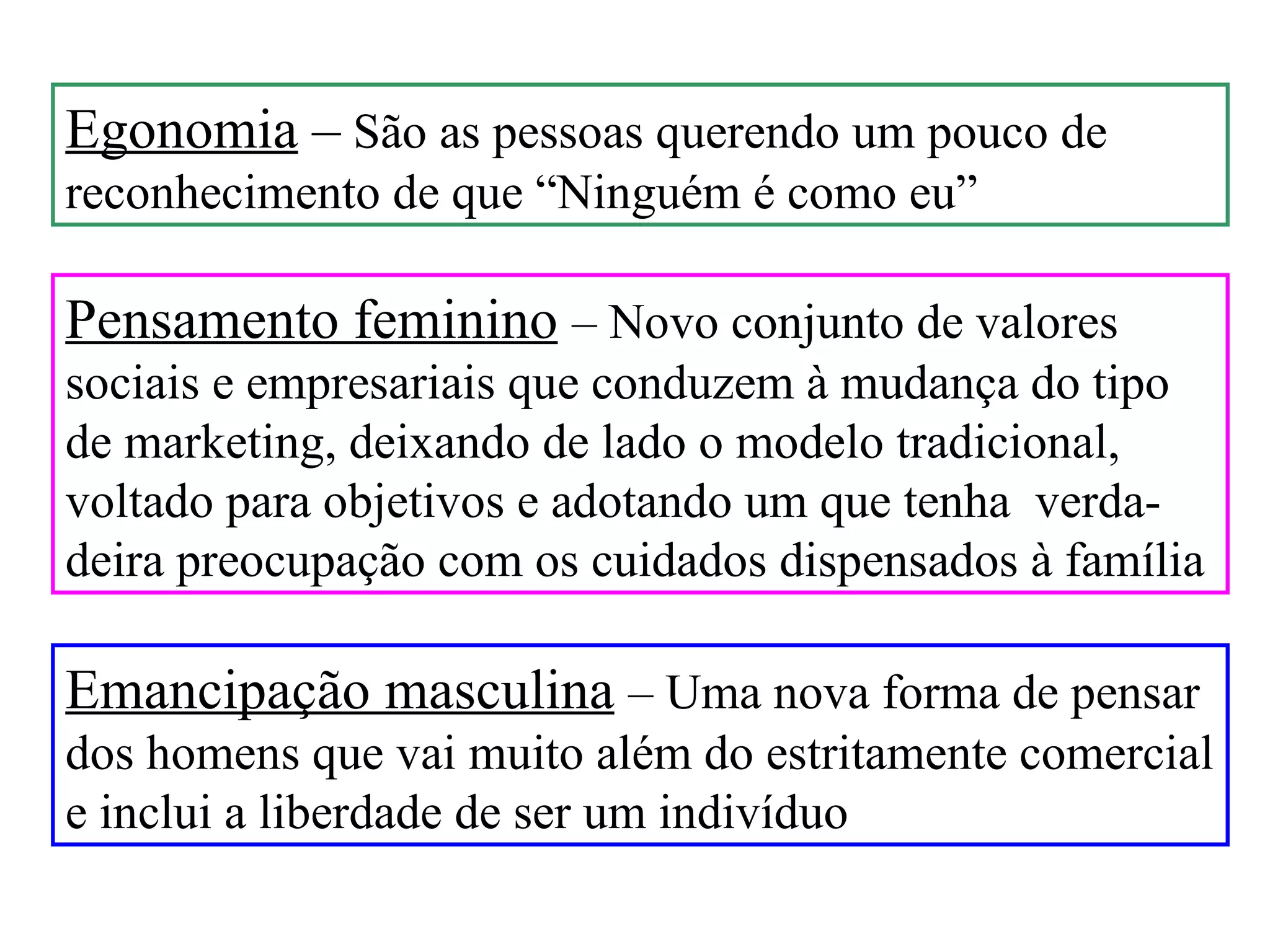 Egonomia – São as pessoas querendo um pouco de
reconhecimento de que “Ninguém é como eu”

Pensamento feminino – Novo conjunto de valores
sociais e empresariais que conduzem à mudança do tipo
de marketing, deixando de lado o modelo tradicional,
voltado para objetivos e adotando um que tenha verda-
deira preocupação com os cuidados dispensados à família

Emancipação masculina – Uma nova forma de pensar
dos homens que vai muito além do estritamente comercial
e inclui a liberdade de ser um indivíduo
 