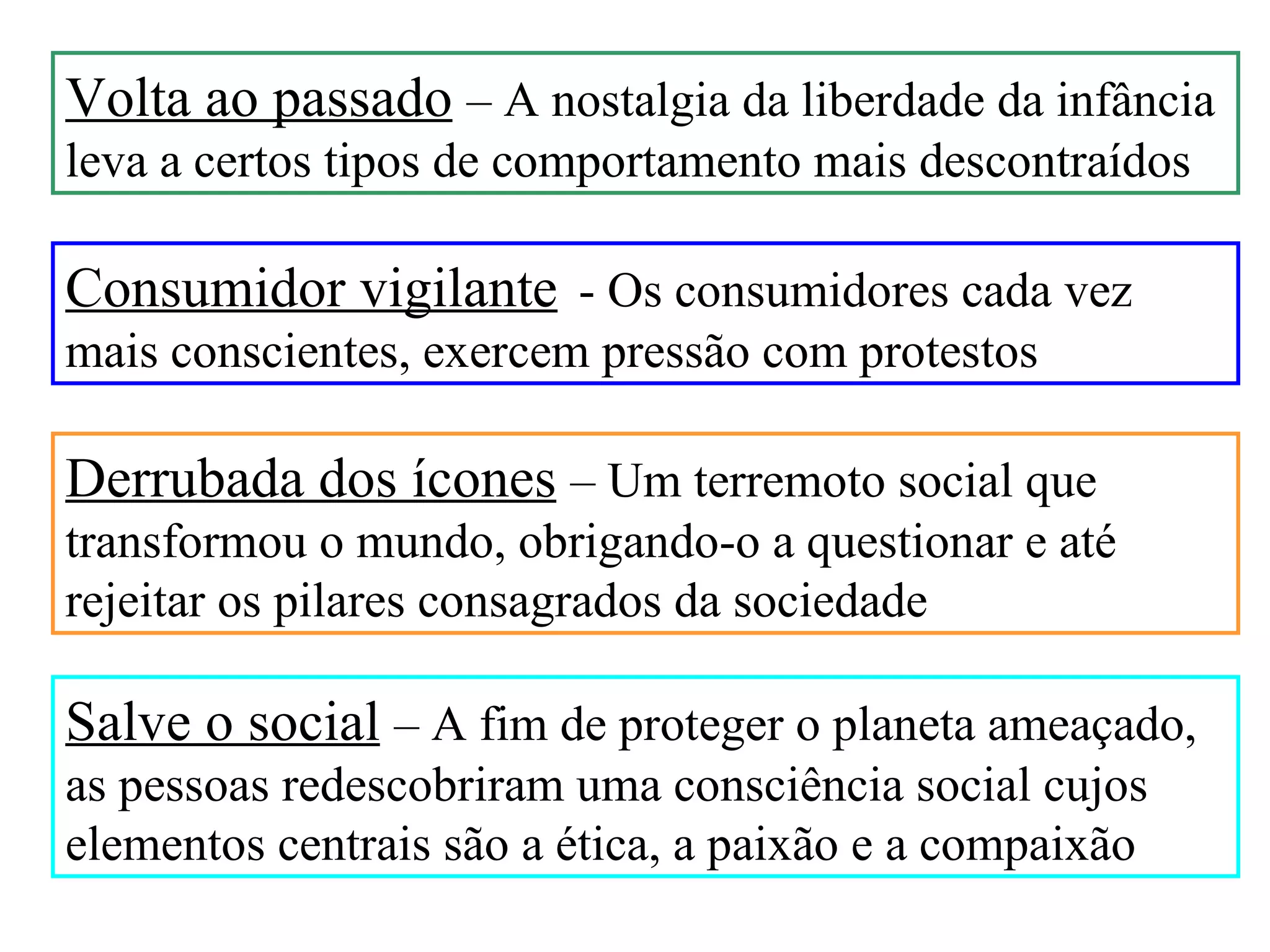 Volta ao passado – A nostalgia da liberdade da infância
leva a certos tipos de comportamento mais descontraídos

Consumidor vigilante - Os consumidores cada vez
mais conscientes, exercem pressão com protestos

Derrubada dos ícones – Um terremoto social que
transformou o mundo, obrigando-o a questionar e até
rejeitar os pilares consagrados da sociedade

Salve o social – A fim de proteger o planeta ameaçado,
as pessoas redescobriram uma consciência social cujos
elementos centrais são a ética, a paixão e a compaixão
 