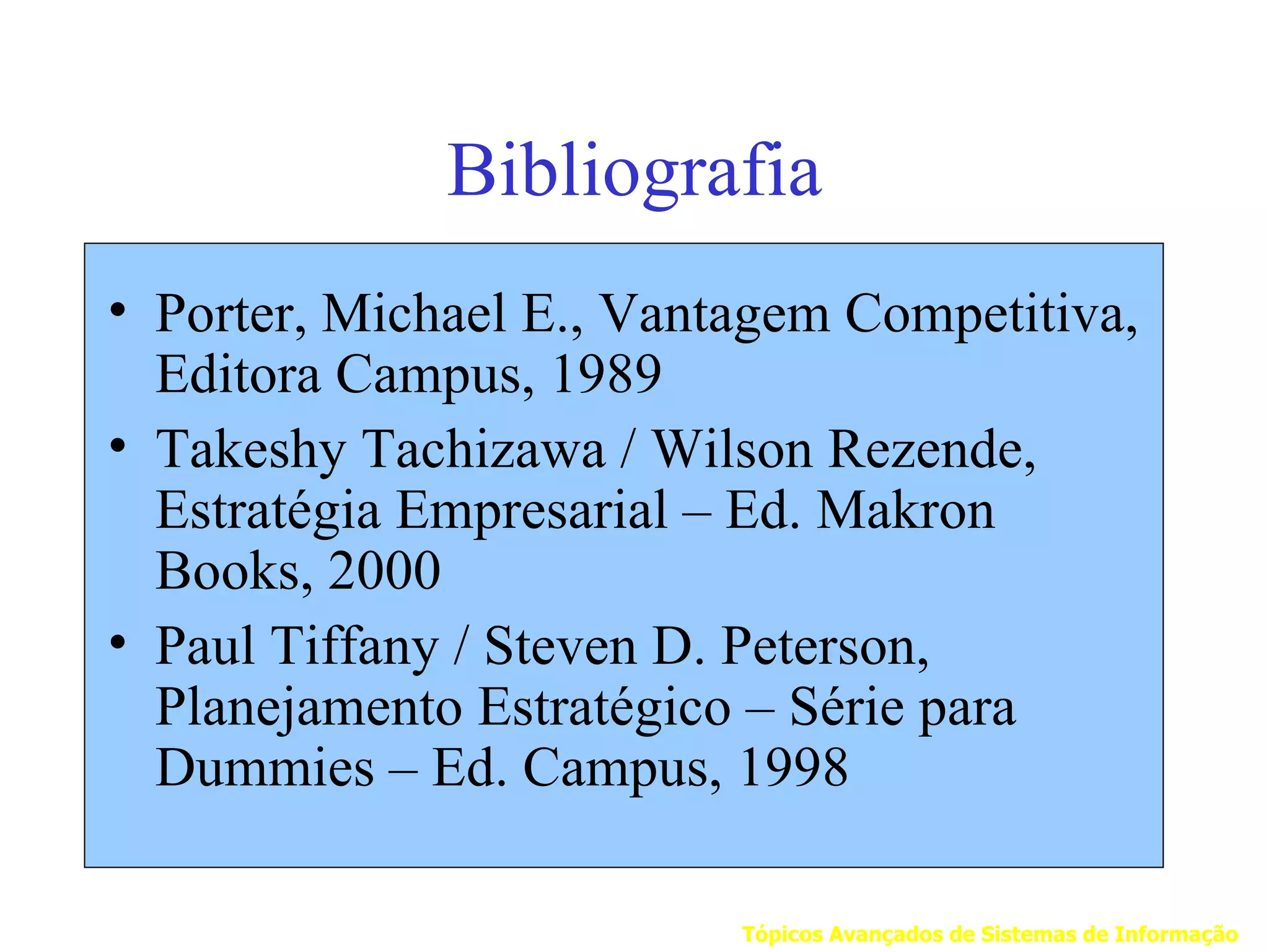 Bibliografia
• Porter, Michael E., Vantagem Competitiva,
  Editora Campus, 1989
• Takeshy Tachizawa / Wilson Rezende,
  Estratégia Empresarial – Ed. Makron
  Books, 2000
• Paul Tiffany / Steven D. Peterson,
  Planejamento Estratégico – Série para
  Dummies – Ed. Campus, 1998

                          Tópicos Avançados de Sistemas de Informação
 