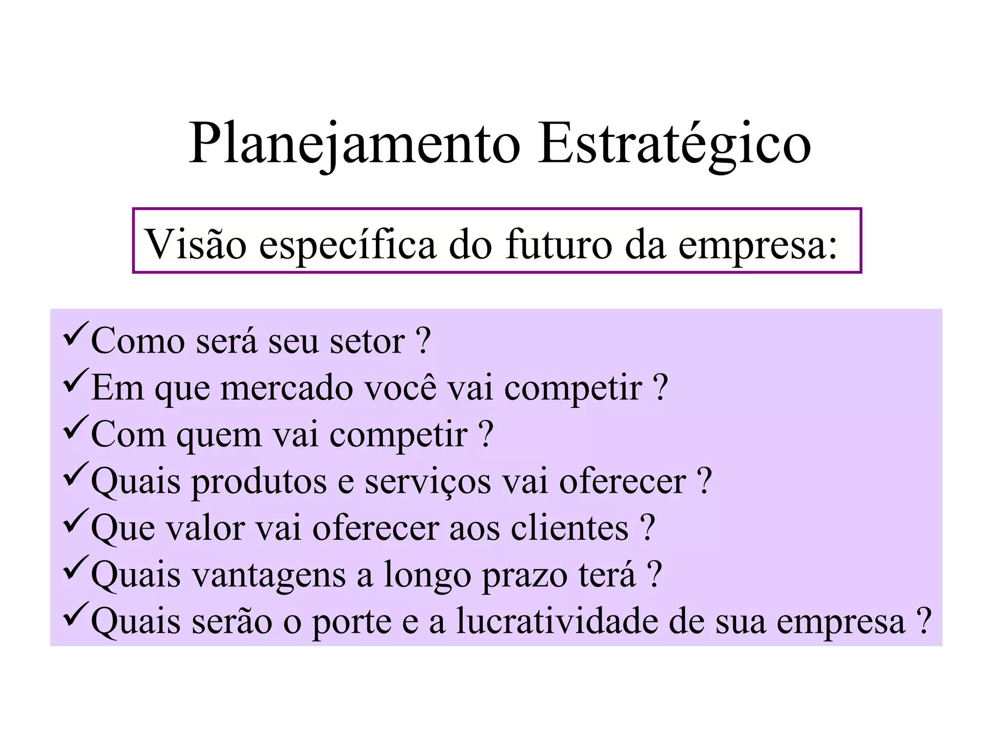 Planejamento Estratégico
     Visão específica do futuro da empresa:

Como será seu setor ?
Em que mercado você vai competir ?
Com quem vai competir ?
Quais produtos e serviços vai oferecer ?
Que valor vai oferecer aos clientes ?
Quais vantagens a longo prazo terá ?
Quais serão o porte e a lucratividade de sua empresa ?
 