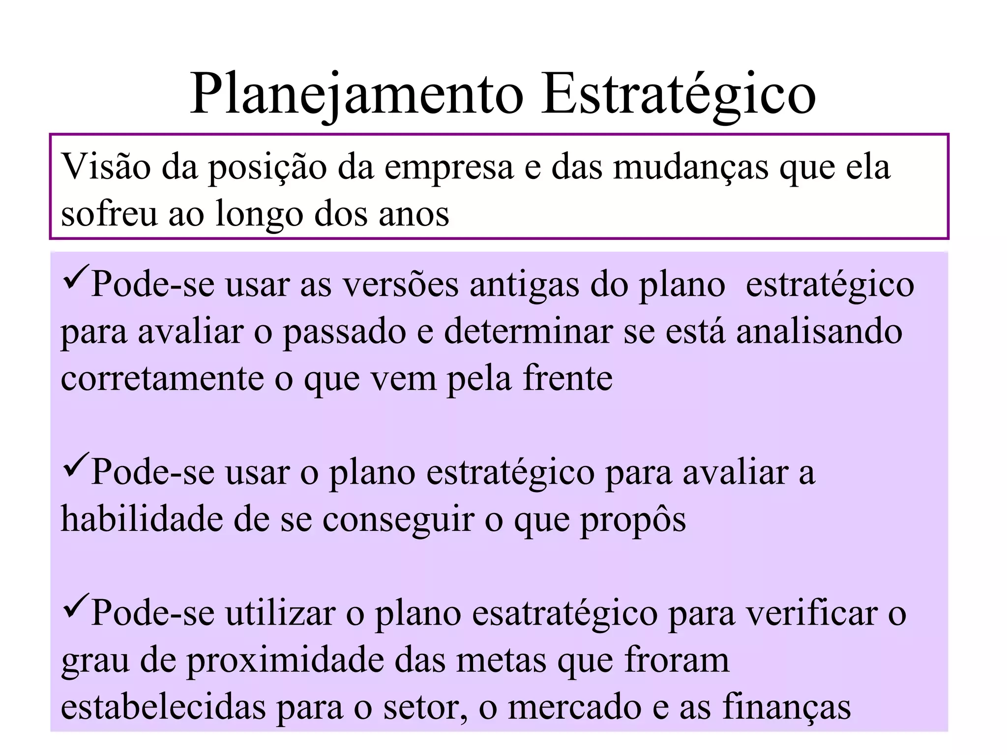 Planejamento Estratégico
Visão da posição da empresa e das mudanças que ela
sofreu ao longo dos anos
Pode-se usar as versões antigas do plano estratégico
para avaliar o passado e determinar se está analisando
corretamente o que vem pela frente

Pode-se usar o plano estratégico para avaliar a
habilidade de se conseguir o que propôs

Pode-se utilizar o plano esatratégico para verificar o
grau de proximidade das metas que froram
estabelecidas para o setor, o mercado e as finanças
 