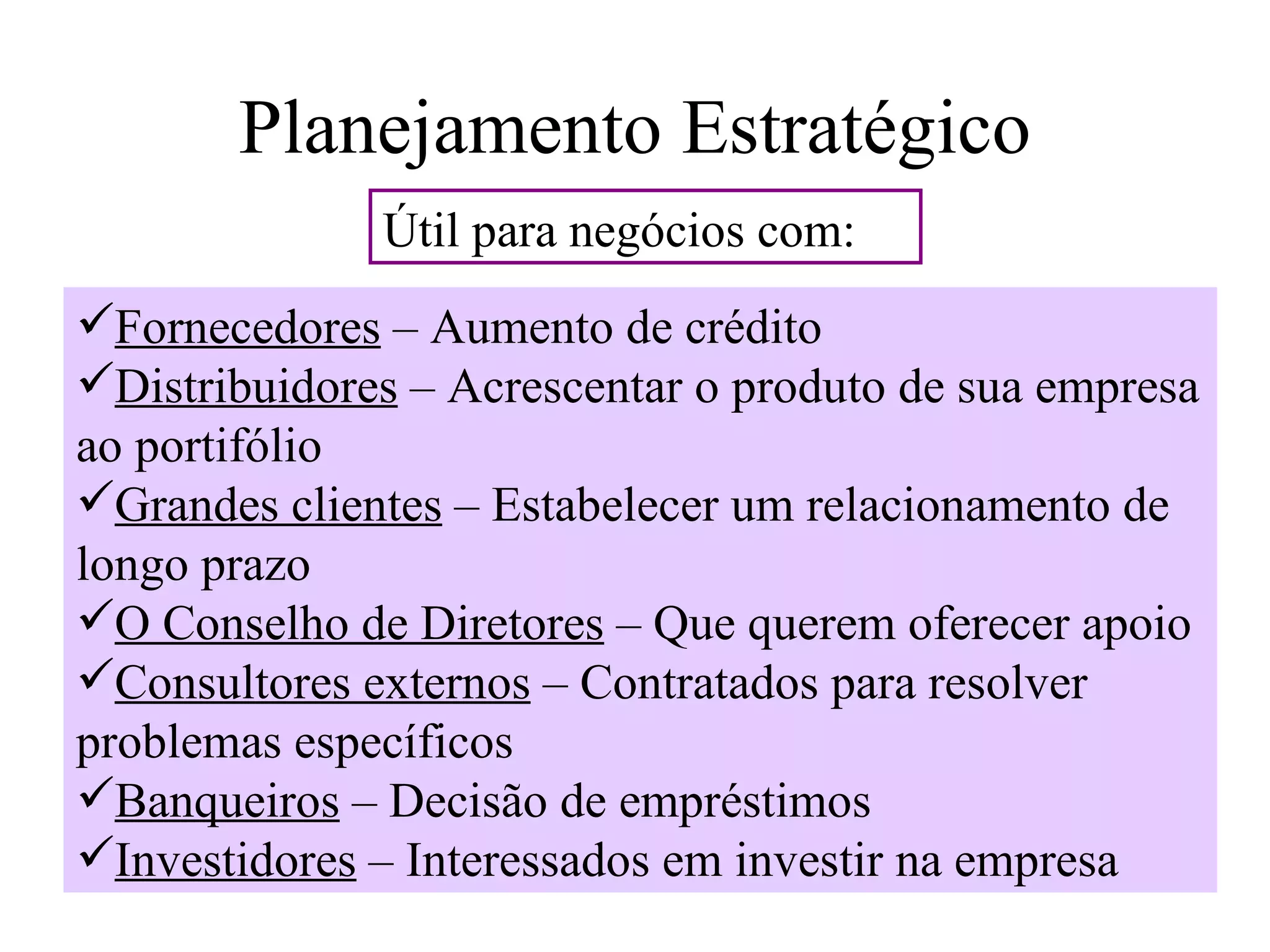 Planejamento Estratégico
              Útil para negócios com:
Fornecedores – Aumento de crédito
Distribuidores – Acrescentar o produto de sua empresa
ao portifólio
Grandes clientes – Estabelecer um relacionamento de
longo prazo
O Conselho de Diretores – Que querem oferecer apoio
Consultores externos – Contratados para resolver
problemas específicos
Banqueiros – Decisão de empréstimos
Investidores – Interessados em investir na empresa
 
