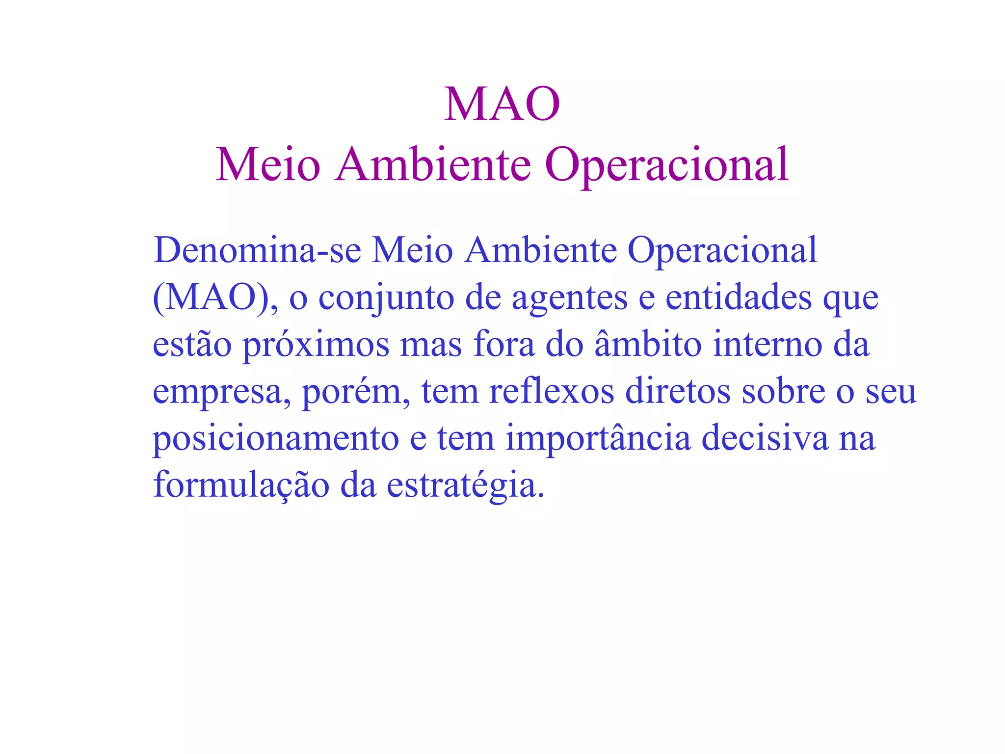 MAO
   Meio Ambiente Operacional
Denomina-se Meio Ambiente Operacional
(MAO), o conjunto de agentes e entidades que
estão próximos mas fora do âmbito interno da
empresa, porém, tem reflexos diretos sobre o seu
posicionamento e tem importância decisiva na
formulação da estratégia.
 
