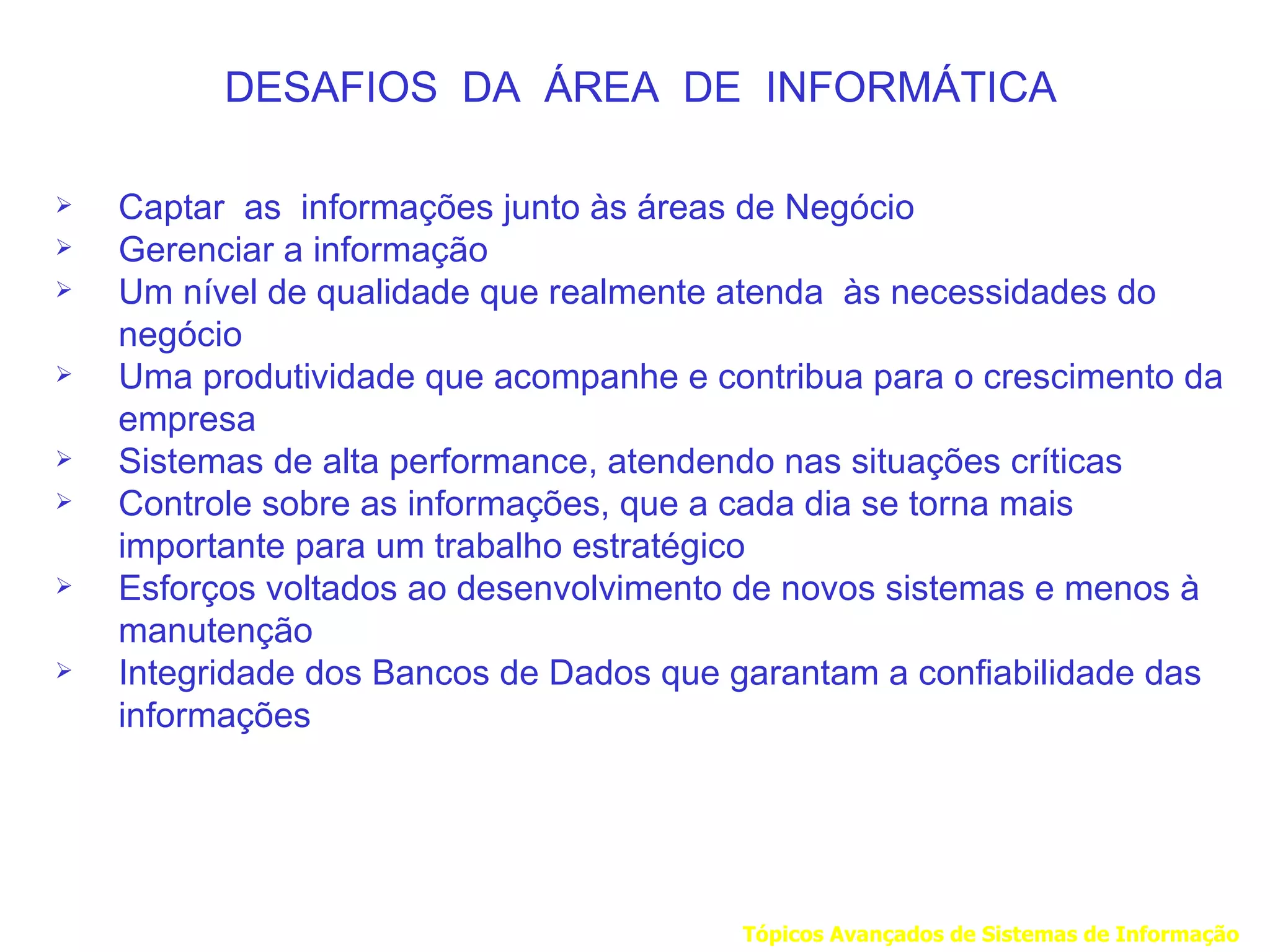 DESAFIOS DA ÁREA DE INFORMÁTICA

   Captar as informações junto às áreas de Negócio
   Gerenciar a informação
   Um nível de qualidade que realmente atenda às necessidades do
    negócio
   Uma produtividade que acompanhe e contribua para o crescimento da
    empresa
   Sistemas de alta performance, atendendo nas situações críticas
   Controle sobre as informações, que a cada dia se torna mais
    importante para um trabalho estratégico
   Esforços voltados ao desenvolvimento de novos sistemas e menos à
    manutenção
   Integridade dos Bancos de Dados que garantam a confiabilidade das
    informações




                                        Tópicos Avançados de Sistemas de Informação
 