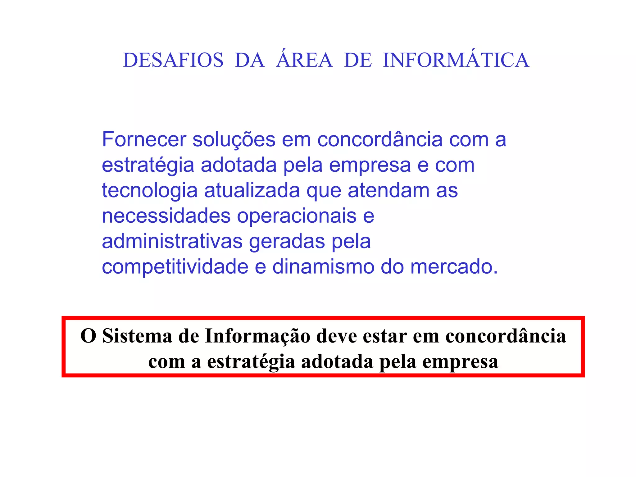 DESAFIOS DA ÁREA DE INFORMÁTICA


  Fornecer soluções em concordância com a
  estratégia adotada pela empresa e com
  tecnologia atualizada que atendam as
  necessidades operacionais e
  administrativas geradas pela
  competitividade e dinamismo do mercado.


O Sistema de Informação deve estar em concordância
       com a estratégia adotada pela empresa
 