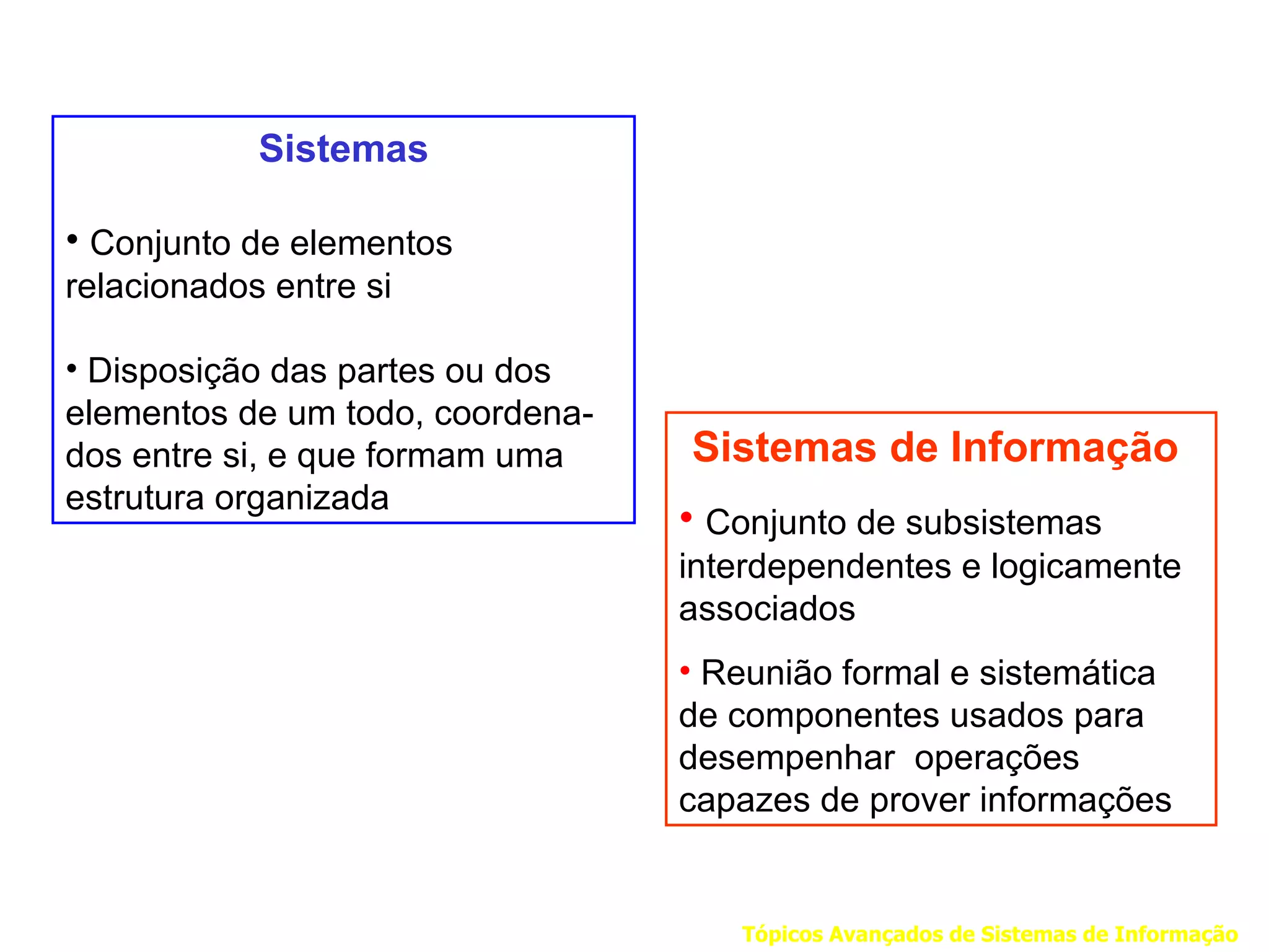 Sistemas

• Conjunto de elementos
relacionados entre si

• Disposição das partes ou dos
elementos de um todo, coordena-
dos entre si, e que formam uma    Sistemas de Informação
estrutura organizada
                                  • Conjunto de subsistemas
                                  interdependentes e logicamente
                                  associados
                                  • Reunião formal e sistemática
                                  de componentes usados para
                                  desempenhar operações
                                  capazes de prover informações


                                     Tópicos Avançados de Sistemas de Informação
 