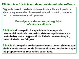 Eficiência e Eficácia em desenvolvimento de software
O grande desafio no desenvolvimento de software é produzir
sistemas que atendam às necessidades do usuário, no menor
prazo e com o menor custo possível.

          Dois objetivos devem ser perseguidos:
                    eficiência e eficácia

Eficiência diz respeito à capacidade da equipe de
desenvolvimento de produzir o sistema rapidamente e a
custo baixo, além de garantir facilidade de manutenção,
reusabilidade de código etc.

Eficácia diz respeito ao desenvolvimento de um sistema que
efetivamente corresponda às necessidades do cliente, e que
lhe proporcione os resultados esperados.
 