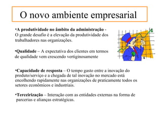 O novo ambiente empresarial
•A produtividade no âmbito da administração -
O grande desafio é a elevação da produtividade dos
trabalhadores nas organizações.

•Qualidade – A expectativa dos clientes em termos
de qualidade vem crescendo vertiginosamente


•Capacidade de resposta – O tempo gasto entre a inovação do
produto/serviço e a chegada de tal inovação no mercado está
encolhendo rapidamente nas organizações de praticamente todos os
setores econômicos e industriais.

•Terceirização – Interação com as entidades externas na forma de
 parcerias e alianças estratégicas.
 