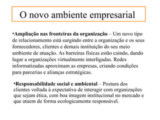 O novo ambiente empresarial
•Ampliação nas fronteiras da organização – Um novo tipo
de relacionamento está surgindo entre a organização e os seus
fornecedores, clientes e demais instituição do seu meio
ambiente de atuação. As barreiras físicas estão caindo, dando
lugar a organizações virtualmente interligadas. Redes
informatizadas aproximam as empresas, criando condições
para parcerias e alianças estratégicas.

•Responsabilidade social e ambiental – Postura dos
clientes voltada à expectativa de interagir com organizações
que sejam ética, com boa imagem institucional no mercado e
que atuem de forma ecologicamente responsável.
 