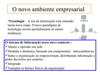 O novo ambiente empresarial
 •Tecnologia – A era da informação está entrando
 numa nova etapa. O novo paradigma de
 tecnologia ocorre paralelamente às outras
 mudanças.

O sistema de Informação nesse novo contexto :
Aberto e operado em rede
Modular e dinâmico, baseado em componentes intercambiáveis
Induz a organização ao empowerment, distribuindo informação e
poder decisório aos usuários
Integrado
Transpõe os limites físicos da organização
 