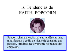 16 Tendências de
         FAITH POPCORN




Popcorn chama atenção para as tendências que,
modificando o estilo de vida e de consumo das
pessoas, influirão decisivamente no mundo das
empresas.
 