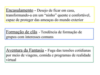 Encasulamento - Desejo de ficar em casa,
transformando-a em um “ninho” quente e confortável,
capaz de proteger das ameaças do mundo exterior


Formação de clãs - Tendência de formação de
grupos com interesses comuns


Aventura da Fantasia - Fuga das tensões cotidianas
por meio de viagens, comida e programas de realidade
virtual
 