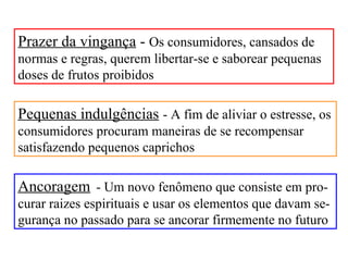 Prazer da vingança - Os consumidores, cansados de
normas e regras, querem libertar-se e saborear pequenas
doses de frutos proibidos

Pequenas indulgências - A fim de aliviar o estresse, os
consumidores procuram maneiras de se recompensar
satisfazendo pequenos caprichos

Ancoragem - Um novo fenômeno que consiste em pro-
curar raizes espirituais e usar os elementos que davam se-
gurança no passado para se ancorar firmemente no futuro
 