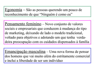 Egonomia – São as pessoas querendo um pouco de
reconhecimento de que “Ninguém é como eu”

Pensamento feminino – Novo conjunto de valores
sociais e empresariais que conduzem à mudança do tipo
de marketing, deixando de lado o modelo tradicional,
voltado para objetivos e adotando um que tenha verda-
deira preocupação com os cuidados dispensados à família

Emancipação masculina – Uma nova forma de pensar
dos homens que vai muito além do estritamente comercial
e inclui a liberdade de ser um indivíduo
 
