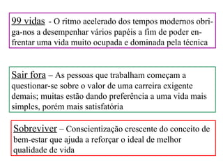 99 vidas - O ritmo acelerado dos tempos modernos obri-
ga-nos a desempenhar vários papéis a fim de poder en-
frentar uma vida muito ocupada e dominada pela técnica


Sair fora – As pessoas que trabalham começam a
questionar-se sobre o valor de uma carreira exigente
demais; muitas estão dando preferência a uma vida mais
simples, porém mais satisfatória

Sobreviver – Conscientização crescente do conceito de
bem-estar que ajuda a reforçar o ideal de melhor
qualidade de vida
 