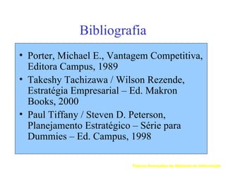 Bibliografia
• Porter, Michael E., Vantagem Competitiva,
  Editora Campus, 1989
• Takeshy Tachizawa / Wilson Rezende,
  Estratégia Empresarial – Ed. Makron
  Books, 2000
• Paul Tiffany / Steven D. Peterson,
  Planejamento Estratégico – Série para
  Dummies – Ed. Campus, 1998

                          Tópicos Avançados de Sistemas de Informação
 