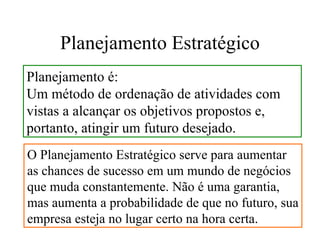 Planejamento Estratégico
Planejamento é:
Um método de ordenação de atividades com
vistas a alcançar os objetivos propostos e,
portanto, atingir um futuro desejado.
O Planejamento Estratégico serve para aumentar
as chances de sucesso em um mundo de negócios
que muda constantemente. Não é uma garantia,
mas aumenta a probabilidade de que no futuro, sua
empresa esteja no lugar certo na hora certa.
 