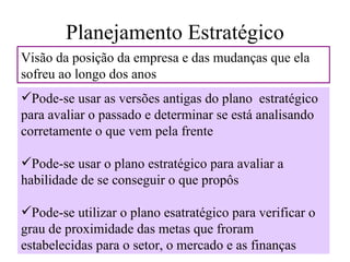 Planejamento Estratégico
Visão da posição da empresa e das mudanças que ela
sofreu ao longo dos anos
Pode-se usar as versões antigas do plano estratégico
para avaliar o passado e determinar se está analisando
corretamente o que vem pela frente

Pode-se usar o plano estratégico para avaliar a
habilidade de se conseguir o que propôs

Pode-se utilizar o plano esatratégico para verificar o
grau de proximidade das metas que froram
estabelecidas para o setor, o mercado e as finanças
 