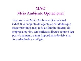 MAO
   Meio Ambiente Operacional
Denomina-se Meio Ambiente Operacional
(MAO), o conjunto de agentes e entidades que
estão próximos mas fora do âmbito interno da
empresa, porém, tem reflexos diretos sobre o seu
posicionamento e tem importância decisiva na
formulação da estratégia.
 