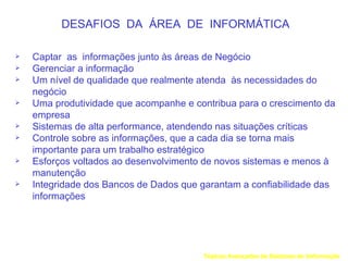 DESAFIOS DA ÁREA DE INFORMÁTICA

   Captar as informações junto às áreas de Negócio
   Gerenciar a informação
   Um nível de qualidade que realmente atenda às necessidades do
    negócio
   Uma produtividade que acompanhe e contribua para o crescimento da
    empresa
   Sistemas de alta performance, atendendo nas situações críticas
   Controle sobre as informações, que a cada dia se torna mais
    importante para um trabalho estratégico
   Esforços voltados ao desenvolvimento de novos sistemas e menos à
    manutenção
   Integridade dos Bancos de Dados que garantam a confiabilidade das
    informações




                                        Tópicos Avançados de Sistemas de Informação
 